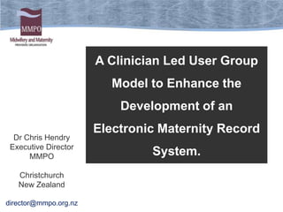 A Clinician Led User Group
                          Model to Enhance the
                           Development of an
                       Electronic Maternity Record
  Dr Chris Hendry
 Executive Director
      MMPO                      System.
   Christchurch
   New Zealand

director@mmpo.org.nz
 