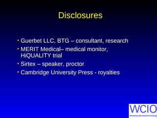 DisclosuresDisclosures
• Guerbet LLC, BTG – consultant, researchGuerbet LLC, BTG – consultant, research
• MERIT Medical– medical monitor,MERIT Medical– medical monitor,
HiQUALITY trialHiQUALITY trial
• Sirtex – speaker, proctorSirtex – speaker, proctor
• Cambridge University Press - royaltiesCambridge University Press - royalties
 