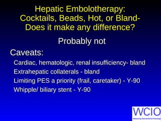 Hepatic Embolotherapy:Hepatic Embolotherapy:
Cocktails, Beads, Hot, or Bland-Cocktails, Beads, Hot, or Bland-
Does it make any difference?Does it make any difference?
Probably notProbably not
Caveats:Caveats:
Cardiac, hematologic, renal insufficiency- blandCardiac, hematologic, renal insufficiency- bland
Extrahepatic collaterals - blandExtrahepatic collaterals - bland
Limiting PES a priority (frail, caretaker) - Y-90Limiting PES a priority (frail, caretaker) - Y-90
Whipple/ biliary stent - Y-90Whipple/ biliary stent - Y-90
 