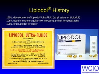 LipiodolLipiodol®®
HistoryHistory
1951, development of Lipiodol1951, development of Lipiodol®®
UltraFluid (ethyl esters of LipiodolUltraFluid (ethyl esters of Lipiodol®®
))
1957, used in endemic goiter (IM injection) and for lymphography1957, used in endemic goiter (IM injection) and for lymphography
1986, oral Lipiodol for goiter1986, oral Lipiodol for goiter
 