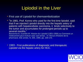 Lipiodol in the LiverLipiodol in the Liver
• First use of Lipiodol for chemoembolizationFirst use of Lipiodol for chemoembolization
• ““In 1981, Prof. Konno who used for the first time lipiodol, saidIn 1981, Prof. Konno who used for the first time lipiodol, said
that if we injected Lipiodol directly into the hepatic artery ofthat if we injected Lipiodol directly into the hepatic artery of
patients with hepatocellular carcinoma, it binds selectively topatients with hepatocellular carcinoma, it binds selectively to
the tumor and accumulates for prolonged periods up tothe tumor and accumulates for prolonged periods up to
several months.”several months.”
Bonnemai B, Guerbet M. Histoire du Lipiodol (1901-1994) ou Comment unBonnemai B, Guerbet M. Histoire du Lipiodol (1901-1994) ou Comment un
médicament peut évoluer avec son tempsmédicament peut évoluer avec son temps.. In: Revue d'histoire de laIn: Revue d'histoire de la
pharmacie, 83e année, N. 305, 1995. pp. 159-170.pharmacie, 83e année, N. 305, 1995. pp. 159-170.
• 19831983 - First publications of diagnostic and therapeutic- First publications of diagnostic and therapeutic
Lipiodol via the hepatic artery for HCC.Lipiodol via the hepatic artery for HCC.
 