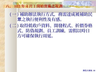 液化石油氣 10
八、 103 年 4 月 1 開始實施之規劃
( 一 ) 補助辦法執行方式，務需達成被補助民
之執行便利性及有感。眾
( 二 ) 取得低收戶資料、開發程式、折價券格
式、防偽規劃、員工訓練，需假以時日
方可確保執行周延。
 