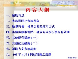 液化石油氣 2
一、補助背景
二、實施期間及實施對象
三、 動時機、補助金額及使用方式啟
四、折價劵領取地點、發放方式及折價券有效期
五、其他配套措施 ( 一 )
六、其他配套措施 ( 二 )
七、補助方案實施細節
八、 103 年 4 月 1 開始實施之規劃
容 大 綱內
 