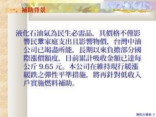 液化石油氣 3
一、補助背景
液化石油氣為民生必需品，其價格不僅影
響民 家庭支出且影響物價，台灣中油眾
公司已竭盡所能，長期以來負擔部分國
際漲價額度，目前累計吸收金額已達每
公斤 9.65 元。本公司在維持現行緩漲
緩跌之彈性平準措施，將再針對低收入
戶實施燃料補助。
 