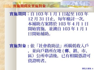 液化石油氣 4
二、實施期間及實施對象
實施期間：自 103 年 1 月 1 日起至 103 年
12 月 31 日止，每年檢討一次，
本補助方案將於 103 年 4 月 1 日
開始實施，並溯自 103 年 1 月 1
日開始補助。
實施對象：依「社會救助法」所稱低收入戶
，並向戶籍所在地 ( 、鎮、市、鄉
區）公所申請後，已有相關憑證可
資證明者。
 
