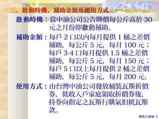 液化石油氣 5
三、 動時機、補助金額及使用方式啟
動時機啟 ：當中油公司公告牌價每公斤高於 30
元之月份即 動補助。啟
補助金額：每戶 2 口以內每月提供 1 桶之差價
補助，每公斤 5 元，每月 100 元；
每戶 3-4 口每月提供 1.5 桶之差價
補助，每公斤 5 元，每月 150 元；
每戶 5 口以上每月提供 2 桶之差價
補助，每公斤 5 元，每月 200 元。
使用方式：由台灣中油公司發放桶裝瓦斯折價
券，低收入戶家庭領取折價券後，
持券向指定之瓦斯行購氣扣抵瓦斯
款。
 