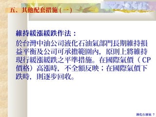 液化石油氣 7
五、其他配套措施 ( 一 )
維持緩漲緩跌作法：
於台灣中油公司液化石油氣部門長期維持損
益平衡及公司可承擔範圍內，原則上將維持
現行緩漲緩跌之平準措施。在國際氣價（ CP
價格）高漲時，不全額反映；在國際氣價下
跌時，則逐步回收。
 