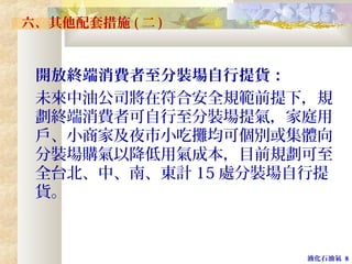 液化石油氣 8
六、其他配套措施 ( 二 )
開放終端消費者至分裝場自行提貨：
未來中油公司將在符合安全規範前提下，規
劃終端消費者可自行至分裝場提氣，家庭用
戶、小商家及夜市小吃攤均可個別或集體向
分裝場購氣以降低用氣成本，目前規劃可至
全台北、中、南、東計 15 處分裝場自行提
貨。
 