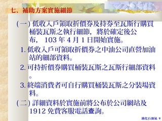 液化石油氣 9
七、補助方案實施細節
( 一 ) 低收入戶領取折價券及持券至瓦斯行購買
桶裝瓦斯之執行細節，將於確定後公
布， 103 年 4 月 1 日開始實施。
1. 低收入戶可領取折價券之中油公司直營加油
站的細部資料。
2. 可持折價券購買桶裝瓦斯之瓦斯行細部資料
。
3. 終端消費者可自行購買桶裝瓦斯之分裝場資
料。
( 二 ) 詳細資料於實施前將公布於公司網站及
1912 免費客服電話 詢。查
 