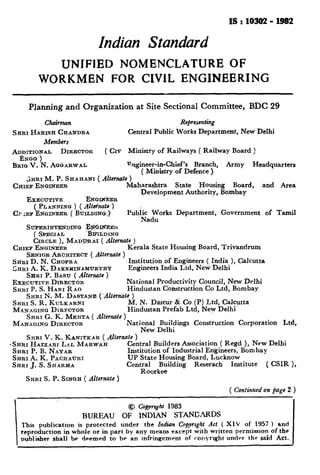 IS:10302-1982
Indian Standard
UNIFIED NOMENCLATURE OF
WORKMEN FOR CIVIL ENGINEERING
Planning and Organization at Site Sectional Committee, BDC 29
Chuirmen Representing
SHRI HARISH CRANDRA Central Public Works Department, New Delhi
Members
AD;;~J~ DIRECTOR ( CIV Ministry of Railways ( Railway Board )
BRIGV. N. AQGARWAL Qgineer-in-Chief’s Branch, Army Headquarters
( Ministry of Defence )
&RI M. P. SHAHANI ( &tefn& )
CHIEF ENQINEIZR Maharashtra State Housing Board, and Area
Development Authority, Bombay
EXECUTIVE ENQR&ER
( PLANNINQ ) ( Alte/natc )
CFLEF ENQINEER ( BULEDINO$ Public Works Department, Government of Tamil
Nadu
SUPERINTWDINQ aQEEl<
( SPECIAL %?&rILDXNQ
CIRCLE ), MAD~AI ( &emote )
CHIEF ENQINEER Kerala State Housing Board, Trivandrum
SENIORARCHITECT ( Allernate )
SHRID. N. CHOPRA Institution of Engineers ( India ), Calcutta
SHRI A. K. DAESXINAMURTHY Engineers India Ltd, New Delhi
SHRI P. BASU ( Alternate )
EXECUTIVE DIRECTOR National Productivity Council, New Delhi
SHRI P. S. HARI RAO Hindustan Construction Co Ltd, Bombay
SHRI N. M. DASTANE (Alfernbte )
SHRI S. R. KULKARNI M. N. Dastur & Co (P) Ltd, Calcutta
MANAGING DIRFCTOR
SHRI G. K. MEHTA ( Alternate )
Hindustan Prefab Ltd, New Delhi
MANAGING DIRECTOR National Buildings Construction Corporation Ltd,
New Delhi
SHRI V. K. KANITKAR ( Alternate )
-SRRI HAZZARI LAL MARWAR Central Builders Association ( Regd ), New Delhi
Institution of Industrial Engineers, Bombay
UP State Housing Board, Lucknow
Central Building Reserach Institute ( CSIR ),
SHRI P. B. NAYAR
SHRI A. K. PACHAURI
SHRIJ.S. SHARMA
Roorkee
SHRI S. P. SINQFL( Alternate )
( Continued on page 2 )
@ Copyrrght 1983
BUREAU OF INDIAN STANDARDS
This publication is protected under the Indian Copyrtght Act ( XIV of 1957 ) and
reproduction in whole or in part by any means except witb written permission of the
oublisher shall be deemed to be an Infringement of conyrIght under the said Act.
 