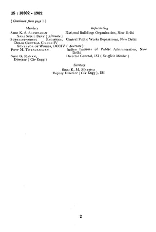 IS:10302-1982
( Continued fromjage 1 )
Members Rcpresen ting
SHRI K. S. SltINIVASAN National Buildings Organization, New Delhi
SHIH SUNIL BERY ( Alternate )
SUPE ‘<IN-,!FNDINO ENUINEBK, Central Public Works Department, New Delhi
DELHI CENTRAL CIKCLE IV
SU~IVEYOR OB WORKS, DCCIV ( Alternate )
PROF M. THYAoARAJAN IndiFelhI;nstitute of Public Administration, New
SHRI G. RAMAN, Director General, IS1 ( Ex-o#cio Member )
Director ( Civ Engg )
Secretary
SHRI K. M. MATHUR
Deputy Director ( Civ Engg ), ISI
2
 
