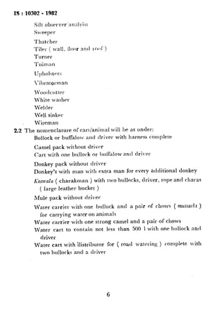 IS:10302 -1982
:.
Silt observer’annlyisr
Sveeprr
Thatcher
Tiler ( Mall, floor ant1 1ooT )
Turner
Tuiman
Upholstrr?;
Xratorman
IVoodcutter
White washer
Welder
LYeI sinkttl
Wireman
2.2 The nomenclature of cart/animal wiil be as under:
Bullock or buffalolv and driver with harness complete
Camel pack without driver
Cart with one bullock or buffalow and clri.cr
Donkey pack without driver
Donkey’s.with man with extra man for every additional donkey
K~swnla ( charakman ) with two bullocks, driver, rope and charas
( large leather bucket )
Mule pack without driver
Water carrier with one bullock and a pair of chows ( mussacks )
for carrying water on animals
Water carrier with one strong camel and a pair of chows
Water cart to contain not less than 500 1 with one bullock and
driver
Water cart with ‘distributor for ( road watering ) complete with
t,wo bullocks ‘and a driver
6
171
.._. .*
 