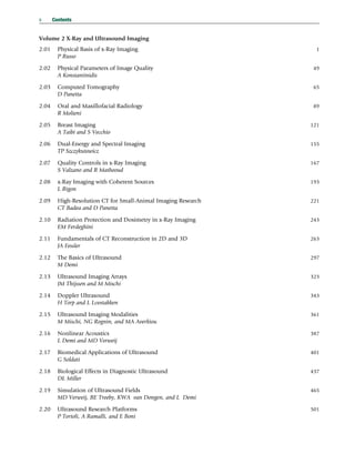 Volume 2 X-Ray and Ultrasound Imaging
2.01 Physical Basis of x-Ray Imaging 1
P Russo
2.02 Physical Parameters of Image Quality 49
A Konstantinidis
2.03 Computed Tomography 65
D Panetta
2.04 Oral and Maxillofacial Radiology 89
R Molteni
2.05 Breast Imaging 121
A Taibi and S Vecchio
2.06 Dual-Energy and Spectral Imaging 155
TP Szczykutowicz
2.07 Quality Controls in x-Ray Imaging 167
S Valzano and R Matheoud
2.08 x-Ray Imaging with Coherent Sources 193
L Rigon
2.09 High-Resolution CT for Small-Animal Imaging Research 221
CT Badea and D Panetta
2.10 Radiation Protection and Dosimetry in x-Ray Imaging 243
EM Ferdeghini
2.11 Fundamentals of CT Reconstruction in 2D and 3D 263
JA Fessler
2.12 The Basics of Ultrasound 297
M Demi
2.13 Ultrasound Imaging Arrays 323
JM Thijssen and M Mischi
2.14 Doppler Ultrasound 343
H Torp and L Lvstakken
2.15 Ultrasound Imaging Modalities 361
M Mischi, NG Rognin, and MA Averkiou
2.16 Nonlinear Acoustics 387
L Demi and MD Verweij
2.17 Biomedical Applications of Ultrasound 401
G Soldati
2.18 Biological Effects in Diagnostic Ultrasound 437
DL Miller
2.19 Simulation of Ultrasound Fields 465
MD Verweij, BE Treeby, KWA van Dongen, and L Demi
2.20 Ultrasound Research Platforms 501
P Tortoli, A Ramalli, and E Boni
x Contents
(c) 2015 Elsevier Inc. All Rights Reserved.
 