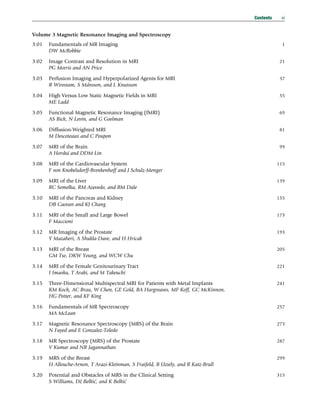 Volume 3 Magnetic Resonance Imaging and Spectroscopy
3.01 Fundamentals of MR Imaging 1
DW McRobbie
3.02 Image Contrast and Resolution in MRI 21
PG Morris and AN Price
3.03 Perfusion Imaging and Hyperpolarized Agents for MRI 37
R Wirestam, S Månsson, and L Knutsson
3.04 High Versus Low Static Magnetic Fields in MRI 55
ME Ladd
3.05 Functional Magnetic Resonance Imaging (fMRI) 69
AS Bick, N Levin, and G Goelman
3.06 Diffusion-Weighted MRI 81
M Descoteaux and C Poupon
3.07 MRI of the Brain 99
A Horská and DDM Lin
3.08 MRI of the Cardiovascular System 115
F von Knobelsdorff-Brenkenhoff and J Schulz-Menger
3.09 MRI of the Liver 139
RC Semelka, RM Azevedo, and BM Dale
3.10 MRI of the Pancreas and Kidney 155
DB Caovan and KJ Chang
3.11 MRI of the Small and Large Bowel 173
F Maccioni
3.12 MR Imaging of the Prostate 193
Y Mazaheri, A Shukla-Dave, and H Hricak
3.13 MRI of the Breast 205
GM Tse, DKW Yeung, and WCW Chu
3.14 MRI of the Female Genitourinary Tract 221
I Imaoka, T Araki, and M Takeuchi
3.15 Three-Dimensional Multispectral MRI for Patients with Metal Implants 241
KM Koch, AC Brau, W Chen, GE Gold, BA Hargreaves, MF Koff, GC McKinnon,
HG Potter, and KF King
3.16 Fundamentals of MR Spectroscopy 257
MA McLean
3.17 Magnetic Resonance Spectroscopy (MRS) of the Brain 273
N Fayed and E Gonzalez-Toledo
3.18 MR Spectroscopy (MRS) of the Prostate 287
V Kumar and NR Jagannathan
3.19 MRS of the Breast 299
H Allouche-Arnon, T Arazi-Kleinman, S Fraifeld, B Uziely, and R Katz-Brull
3.20 Potential and Obstacles of MRS in the Clinical Setting 315
S Williams, Dž Belkić, and K Belkić
Contents xi
(c) 2015 Elsevier Inc. All Rights Reserved.
 