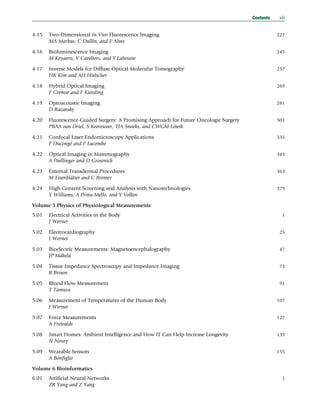 4.15 Two-Dimensional In Vivo Fluorescence Imaging 227
MA Markus, C Dullin, and F Alves
4.16 Bioluminescence Imaging 245
M Keyaerts, V Caveliers, and T Lahoutte
4.17 Inverse Models for Diffuse Optical Molecular Tomography 257
HK Kim and AH Hielscher
4.18 Hybrid Optical Imaging 269
F Gremse and F Kiessling
4.19 Optoacoustic Imaging 281
D Razansky
4.20 Fluorescence-Guided Surgery: A Promising Approach for Future Oncologic Surgery 301
PBAA van Driel, S Keereweer, TJA Snoeks, and CWGM Löwik
4.21 Confocal Laser Endomicroscopy Applications 335
F Ducongé and F Lacombe
4.22 Optical Imaging in Mammography 345
A Poellinger and D Grosenick
4.23 External Transdermal Procedures 363
M Eisenblätter and C Bremer
4.24 High Content Screening and Analysis with Nanotechnologies 379
Y Williams, A Prina-Mello, and Y Volkov
Volume 5 Physics of Physiological Measurements
5.01 Electrical Activities in the Body 1
J Werner
5.02 Electrocardiography 25
J Werner
5.03 Bioelectric Measurements: Magnetoencephalography 47
JP Mäkelä
5.04 Tissue Impedance Spectroscopy and Impedance Imaging 73
B Brown
5.05 Blood Flow Measurement 91
T Tamura
5.06 Measurement of Temperatures of the Human Body 107
J Werner
5.07 Force Measurements 127
A Freivalds
5.08 Smart Homes: Ambient Intelligence and How IT Can Help Increase Longevity 139
N Noury
5.09 Wearable Sensors 155
A Bonfiglio
Volume 6 Bioinformatics
6.01 Artificial Neural Networks 1
ZR Yang and Z Yang
Contents xiii
(c) 2015 Elsevier Inc. All Rights Reserved.
 