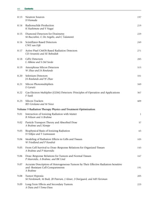 8.13 Neutron Sources 197
H Kumada
8.14 Radionuclide Production 219
K Hashimoto and Y Nagai
8.15 Diamond Detectors for Dosimetry 229
M Bucciolini, C De Angelis, and C Talamonti
8.16 Scintillator-Based Detectors 249
CWE van Eijk
8.17 Active Pixel CMOS-Based Radiation Detectors 271
CD Arvanitis and SE Bohndiek
8.18 CdTe Detectors 285
L Abbene and S Del Sordo
8.19 Amorphous Silicon Detectors 315
W Zhao and JA Rowlands
8.20 Selenium Detectors 331
JA Rowlands and W Zhao
8.21 Silicon Photomultipliers 349
E Garutti
8.22 Gas Electron Multiplier (GEM) Detectors: Principles of Operation and Applications 367
F Sauli
8.23 Silicon Trackers 409
BD Girolamo and M Nessi
Volume 9 Radiation Therapy Physics and Treatment Optimization
9.01 Interaction of Ionizing Radiation with Matter 1
B Nilsson and A Brahme
9.02 Particle Transport Theory and Absorbed Dose 37
A Brahme and J Kempe
9.03 Biophysical Basis of Ionizing Radiation 65
H Nikjoo and T Liamsuwan
9.04 Modeling of Radiation Effects in Cells and Tissues 105
W Friedland and P Kundrát
9.05 From Cell Survival to Dose–Response Relations for Organized Tissues 143
A Brahme and P Mavroidis
9.06 Dose–Response Relations for Tumors and Normal Tissues 167
P Mavroidis, A Brahme, and BK Lind
9.07 Accurate Description of Heterogeneous Tumors by Their Effective Radiation-Sensitive
and -Resistant Cell Compartments 191
A Brahme
9.08 Tumor Hypoxia 205
M Nordsmark, M Busk, JB Petersen, J Alsner, J Overgaard, and MR Horsman
9.09 Long-Term Effects and Secondary Tumors 223
A Dasu and I Toma-Dasu
xvi Contents
(c) 2015 Elsevier Inc. All Rights Reserved.
 