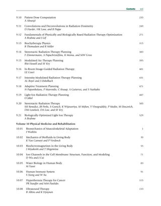 9.10 Patient Dose Computation 235
A Ahnesjö
9.11 Convolutions and Deconvolutions in Radiation Dosimetry 249
D Harder, HK Looe, and B Poppe
9.12 Fundamentals of Physically and Biologically Based Radiation Therapy Optimization 271
A Brahme and J Löf
9.13 Brachytherapy Physics 315
B Thomadsen and R Miller
9.14 Stereotactic Radiation Therapy Planning 383
F Zimmermann, A Papachristofilou, K Mosna, and MW Gross
9.15 Modulated Arc Therapy Planning 395
RM Howell and SF Kry
9.16 In-Room Image-Guided Radiation Therapy 401
LE Court
9.17 Intensity-Modulated Radiation Therapy Planning 431
AL Boyer and J Unkelbach
9.18 Adaptive Treatment Planning 471
N Papanikolaou, P Mavroidis, C Knaup, A Gutierrez, and S Stathakis
9.19 Light-Ion Radiation Therapy Planning 487
O Jäkel
9.20 Stereotactic Radiation Therapy 505
SH Benedict, JR Perks, S Goetsch, K Wijesooriya, M Miften, Y Vinogradskiy, P Medin, M Descovich,
DM Lovelock, DA Low, and SF Kry
9.21 Biologically Optimized Light Ion Therapy 529
A Brahme
Volume 10 Physical Medicine and Rehabilitation
10.01 Biomechanics of Musculoskeletal Adaptation 1
J Watkins
10.02 Mechanics of Biofluids in Living Body 39
K Van Canneyt and P Verdonck
10.03 Bioelectromagnetism in the Living Body 55
J Miyakoshi and T Shigemitsu
10.04 Ion Channels in the Cell Membrane: Structure, Function, and Modeling 71
D Wu and J Cui
10.05 Water Biology in Human Body 83
M Yasui
10.06 Human Immune System 91
S Xiong and W Xu
10.07 Hyperthermia Therapy for Cancer 115
PR Stauffer and MM Paulides
10.08 Ultrasound Therapy 153
R Alkins and K Hynynen
Contents xvii
(c) 2015 Elsevier Inc. All Rights Reserved.
 