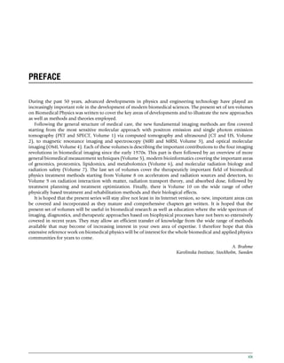 PREFACE
During the past 50 years, advanced developments in physics and engineering technology have played an
increasingly important role in the development of modern biomedical sciences. The present set of ten volumes
on Biomedical Physics was written to cover the key areas of developments and to illustrate the new approaches
as well as methods and theories employed.
Following the general structure of medical care, the new fundamental imaging methods are first covered
starting from the most sensitive molecular approach with positron emission and single photon emission
tomography (PET and SPECT, Volume 1) via computed tomography and ultrasound (CT and US, Volume
2), to magnetic resonance imaging and spectroscopy (MRI and MRSI, Volume 3), and optical molecular
imaging (OMI, Volume 4). Each of these volumes is describing the important contributions to the four imaging
revolutions in biomedical imaging since the early 1970s. This part is then followed by an overview of more
general biomedical measurement techniques (Volume 5), modern bioinformatics covering the important areas
of genomics, proteomics, lipidomics, and metabolomics (Volume 6), and molecular radiation biology and
radiation safety (Volume 7). The last set of volumes cover the therapeuticly important field of biomedical
physics treatment methods starting from Volume 8 on accelerators and radiation sources and detectors, to
Volume 9 on radiation interaction with matter, radiation transport theory, and absorbed dose, followed by
treatment planning and treatment optimization. Finally, there is Volume 10 on the wide range of other
physically based treatment and rehabilitation methods and their biological effects.
It is hoped that the present series will stay alive not least in its Internet version, so new, important areas can
be covered and incorporated as they mature and comprehensive chapters get written. It is hoped that the
present set of volumes will be useful in biomedical research as well as education where the wide spectrum of
imaging, diagnostics, and therapeutic approaches based on biophysical processes have not been so extensively
covered in recent years. They may allow an efficient transfer of knowledge from the wide range of methods
available that may become of increasing interest in your own area of expertise. I therefore hope that this
extensive reference work on biomedical physics will be of interest for the whole biomedical and applied physics
communities for years to come.
A. Brahme
Karolinska Institute, Stockholm, Sweden
xix
(c) 2015 Elsevier Inc. All Rights Reserved.
 