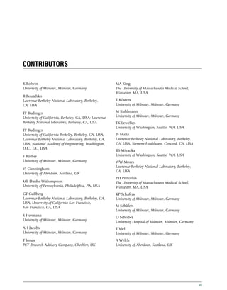 CONTRIBUTORS
K Bolwin
University of Münster, Münster, Germany
R Boutchko
Lawrence Berkeley National Laboratory, Berkeley,
CA, USA
TF Budinger
University of California, Berkeley, CA, USA; Lawrence
Berkeley National laboratory, Berkeley, CA, USA
TF Budinger
University of California Berkeley, Berkeley, CA, USA;
Lawrence Berkeley National Laboratory, Berkeley, CA,
USA; National Academy of Engineering, Washington,
D.C., DC, USA
F Büther
University of Münster, Münster, Germany
VJ Cunningham
University of Aberdeen, Scotland, UK
ME Daube-Witherspoon
University of Pennsylvania, Philadelphia, PA, USA
GT Gullberg
Lawrence Berkeley National Laboratory, Berkeley, CA,
USA; University of California San Francisco,
San Francisco, CA, USA
S Hermann
University of Münster, Münster, Germany
AH Jacobs
University of Münster, Münster, Germany
T Jones
PET Research Advisory Company, Cheshire, UK
MA King
The University of Massachusetts Medical School,
Worcester, MA, USA
T Kösters
University of Münster, Münster, Germany
M Kuhlmann
University of Münster, Münster, Germany
TK Lewellen
University of Washington, Seattle, WA, USA
JS Maltz
Lawrence Berkeley National Laboratory, Berkeley,
CA, USA; Siemens Healthcare, Concord, CA, USA
RS Miyaoka
University of Washington, Seattle, WA, USA
WW Moses
Lawrence Berkeley National Laboratory, Berkeley,
CA, USA
PH Pretorius
The University of Massachusetts Medical School,
Worcester, MA, USA
KP Schäfers
University of Münster, Münster, Germany
M Schäfers
University of Münster, Münster, Germany
O Schober
University Hospital of Münster, Münster, Germany
T Viel
University of Münster, Münster, Germany
A Welch
University of Aberdeen, Scotland, UK
vii
(c) 2015 Elsevier Inc. All Rights Reserved.
 