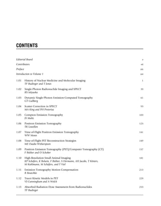 CONTENTS
Editorial Board v
Contributors vii
Preface xix
Introduction to Volume 1 xxi
1.01 History of Nuclear Medicine and Molecular Imaging 1
TF Budinger and T Jones
1.02 Single-Photon Radionuclide Imaging and SPECT 39
RS Miyaoka
1.03 Dynamic Single-Photon Emission Computed Tomography 61
GT Gullberg
1.04 Scatter Correction in SPECT 93
MA King and PH Pretorius
1.05 Compton Emission Tomography 103
JS Maltz
1.06 Positron Emission Tomography 123
TK Lewellen
1.07 Time-of-Flight Positron Emission Tomography 141
WW Moses
1.08 Time-of-Flight PET Reconstruction Strategies 149
ME Daube-Witherspoon
1.09 Positron Emission Tomography (PET)/Computer Tomography (CT) 157
F Büther and O Schober
1.10 High-Resolution Small Animal Imaging 181
KP Schäfers, K Bolwin, F Büther, S Hermann, AH Jacobs, T Kösters,
M Kuhlmann, M Schäfers, and T Viel
1.11 Emission Tomography Motion Compensation 213
R Boutchko
1.12 Tracer Kinetic Models in PET 229
VJ Cunningham and A Welch
1.13 Absorbed Radiation Dose Assessment from Radionuclides 253
TF Budinger
(c) 2015 Elsevier Inc. All Rights Reserved.
 