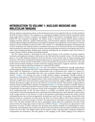 INTRODUCTION TO VOLUME 1: NUCLEAR MEDICINE AND
MOLECULAR IMAGING
Thirteen chapters comprise this volume on the development and current methods of the use of radionuclides in
the field of nuclear medicine. The emphasis is on quantitative imaging of human subjects and small animals
using single photon emission computed tomography (SPECT) and positron tomography (PET) as well as
hybrid PET and computed tomography. The subject matter is directed toward medical physics students,
imaging scientists, physicists, applied mathematicians, and biomedical engineers interested in human and
animal imaging. Imaging instrumentation and analytical methods are emphasized. Clinical aspects of nuclear
medicine are part of chapters on history, SPECT, PET, and PET–CT, although the information is presented only
to show motivations for methods and the remarkable results that can be achieved with the use of techniques
whose sensitivity for detection of protein receptors and some physiologic processes is much greater than that of
other clinical imaging methods. Radioisotope chemistry developments are included as part of the history of
nuclear medicine without detailed technological aspects.
The first chapter presents a chronology as well as topical history of the evolution of nuclear medicine
inventions and applications based on discoveries in the first half of the twentieth century. The chronology is
given as 144 partly illustrated milestones from the discovery of the Crookes tube to superconducting small
cyclotrons. The authors developed this chapter based in part on acquaintances with most of the post World War
II innovators in Europe and the United States as well as information documented in 330 references. The early
studies and innovations leading to modern molecular imaging using optical, magnetic resonance, and ultra-
sound as well as radionuclide-based methods are outlined in this chapter.
The next three chapters (Chapters 1.02, 1.03, and 1.04) present a comprehensive coverage of the physics
and bioengineering associated with SPECT instrumentation and image reconstruction methods. SPECT instru-
ments detect the distribution of injected radionuclides such as technetium-99m, iodine-123, iodine-131,
thalium-201, and other radionuclides that emit x-rays or gamma photons in the energy ranges from 80 to
360 keV. Chapter 1.02 presents the status of single photon emission tomography. Though methods of
attenuation compensation in SPECT prevented acceptance of this method as a quantitative imaging modality
until over 20 years after its first implementation, there remain problems of limited angular sampling in space
and time as SPECT from most instruments acquires data from projection angles at different times, unlike PET
wherein all projection angles are seen by the detectors at each time interval. This situation is approached in
detail by Dynamic Single Photon Emission Tomography (Chapter 1.03) whose objective is reliable analysis of
tracer dynamics. Other important SPECT issues are scatter, incomplete angular sampling, and motion blurring.
Compensation for attenuation of photons as part of the tomographic reconstruction problem in SPECT, while
more complicated than in PET, has been solved by a number of methods. But the major problem of
contamination of the detected photons from scattering of the emitted photons, which depends on the precision
of the energy selection in the detector as well as the geometric relationships between the emitter and the
collimated detector, has not been recognized for its importance until recently. For example, almost 40% of the
detected events in a projection of activity from the heart of a human subject will be from scattered events
assuming that the source has energy of 140 keV. The approaches to attenuation correction have had success
since 1974, but these methods will not lead to quantitative results unless the contribution of scatter is first
removed from the image data. Scatter Correction in SPECT (Chapter 1.04) presents an appreciation of the
importance of scatter in SPECT and gives the principles that underlie methods of compensating for scatter.
Because the scattering phenomenon puts more photons into the projection direction than would have occurred
if there were no scatter, this chapter points out the need for scatter correction before using the well-known
compensation for attenuation. This rule applies to PET imaging as well. While imaging of live subjects is
xxi
(c) 2015 Elsevier Inc. All Rights Reserved.
 