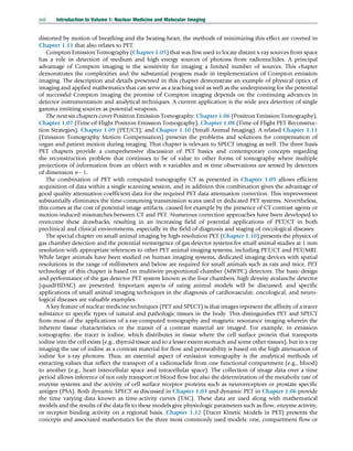 distorted by motion of breathing and the beating heart, the methods of minimizing this effect are covered in
Chapter 1.11 that also relates to PET.
Compton Emission Tomography (Chapter 1.05) that was first used to locate distant x-ray sources from space
has a role in detection of medium and high energy sources of photons from radionuclides. A principal
advantage of Compton imaging is the sensitivity for imaging a limited number of sources. This chapter
demonstrates the complexities and the substantial progress made in implementation of Compton emission
imaging. The description and details presented in this chapter demonstrate an example of physical optics of
imaging and applied mathematics that can serve as a teaching tool as well as the underpinning for the potential
of successful Compton imaging the promise of Compton imaging depends on the continuing advances in
detector instrumentation and analytical techniques. A current application is the wide area detection of single
gamma emitting sources as potential weapons.
The next six chapters cover Positron Emission Tomography: Chapter 1.06 (Positron Emission Tomography),
Chapter 1.07 (Time-of-Flight Positron Emission Tomography), Chapter 1.08 (Time-of-Flight PET Reconstruc-
tion Strategies), Chapter 1.09 (PET/CT), and Chapter 1.10 (Small Animal Imaging). A related Chapter 1.11
(Emission Tomography Motion Compensation) presents the problems and solutions for compensation of
organ and patient motion during imaging. That chapter is relevant to SPECT imaging as well. The three basis
PET chapters provide a comprehensive discussion of PET basics and contemporary concepts regarding
the reconstruction problem that continues to be of value to other forms of tomography where multiple
projections of information from an object with n variables and m time observations are sensed by detectors
of dimension n 1.
The combination of PET with computed tomography CT as presented in Chapter 1.09 allows efficient
acquisition of data within a single scanning session, and in addition this combination gives the advantage of
good quality attenuation coefficient data for the required PET data attenuation correction. This improvement
substantially eliminates the time-consuming transmission scans used in dedicated PET systems. Nevertheless,
this comes at the cost of potential image artifacts, caused for example by the presence of CT contrast agents or
motion-induced mismatches between CT and PET. Numerous correction approaches have been developed to
overcome these drawbacks, resulting in an increasing field of potential applications of PET/CT in both
preclinical and clinical environments, especially in the field of diagnosis and staging of oncological diseases.
The special chapter on small animal imaging by high-resolution PET (Chapter 1.10) presents the physics of
gas chamber detection and the potential reemergence of gas detector systems for small animal studies at 1 mm
resolution with appropriate references to other PET animal imaging systems, including PET/CT and PET/MRI.
While larger animals have been studied on human imaging systems, dedicated imaging devices with spatial
resolutions in the range of millimeters and below are required for small animals such as rats and mice. PET
technology of this chapter is based on multiwire proportional chamber (MWPC) detectors. The basic design
and performance of the gas detector PET system known as the four chambers, high density avalanche detector
(quadHIDAC) are presented. Important aspects of using animal models will be discussed, and specific
applications of small animal imaging techniques in the diagnosis of cardiovascular, oncological, and neuro-
logical diseases are valuable examples.
A key feature of nuclear medicine techniques (PET and SPECT) is that images represent the affinity of a tracer
substance to specific types of natural and pathologic tissues in the body. This distinguishes PET and SPECT
from most of the applications of x-ray-computed tomography and magnetic resonance imaging wherein the
inherent tissue characteristics or the transit of a contrast material are imaged. For example, in emission
tomography, the tracer is iodine, which distributes in tissue where the cell surface protein that transports
iodine into the cell exists (e.g., thyroid tissue and to a lesser extent stomach and some other tissues), but in x-ray
imaging the use of iodine as a contrast material for flow and permeability is based on the high attenuation of
iodine for x-ray photons. Thus, an essential aspect of emission tomography is the analytical methods of
extracting values that reflect the transport of a radionuclide from one functional compartment (e.g., blood)
to another (e.g., heart intercellular space and intracellular space). The collection of image data over a time
period allows inference of not only transport or blood flow but also the determination of the metabolic rate of
enzyme systems and the activity of cell surface receptor proteins such as neuroreceptors or prostate specific
antigen (PSA). Both dynamic SPECT as discussed in Chapter 1.03 and dynamic PET in Chapter 1.06 provide
the time varying data known as time-activity curves (TAC). These data are used along with mathematical
models and the results of the data fit to these models give physiologic parameters such as flow, enzyme activity,
or receptor binding activity on a regional basis. Chapter 1.12 (Tracer Kinetic Models in PET) presents the
concepts and associated mathematics for the three most commonly used models: one, compartment flow or
xxii Introduction to Volume 1: Nuclear Medicine and Molecular Imaging
(c) 2015 Elsevier Inc. All Rights Reserved.
 