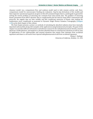 clearance model; two, compartment flow and washout model used to infer enzyme activity; and, three,
compartment model for neuroreceptor binding site evaluation. Step-by-step derivations of the models and
their respective operational equations are given in this self contained chapter that is a useful guide in general for
solving the inverse problem of extracting rate constants from time-activity data. The problem of extracting
kinetic parameters from SPECT dynamic data is complicated by the fact that for many SPECT instruments and
protocols, the angular data are time variable and this complicates extraction of kinetic data making the
mathematics more complicated as presented in Dynamic Single Photon Emission Tomography (Chapter
1.09) as the third chapter of this volume.
The final chapter presents a primer on methods of calculating the absorbed radiation dose from internally
deposited radionuclides along with examples of the applications using fundamental principles. The goal of this
chapter is to provide sufficient information and reference sources for the radiopharmaceutical chemist, research
physician, health physicist, and students to calculate absorbed doses in contemporary situations as well as cases
of applications of new radionuclides and unusual situations that require dose estimates from accidental
exposures and doses to cell nuclei from injected radiopharmaceutical and from accidental exposures.
Thomas F. Budinger
University of California, Berkeley, CA, USA
Introduction to Volume 1: Nuclear Medicine and Molecular Imaging xxiii
(c) 2015 Elsevier Inc. All Rights Reserved.
 