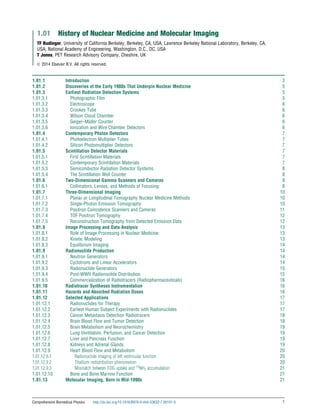 1.01 History of Nuclear Medicine and Molecular Imaging
TF Budinger, University of California Berkeley, Berkeley, CA, USA; Lawrence Berkeley National Laboratory, Berkeley, CA,
USA; National Academy of Engineering, Washington, D.C., DC, USA
T Jones, PET Research Advisory Company, Cheshire, UK
ã 2014 Elsevier B.V. All rights reserved.
1.01.1 Introduction 3
1.01.2 Discoveries of the Early 1900s That Underpin Nuclear Medicine 5
1.01.3 Earliest Radiation Detection Systems 5
1.01.3.1 Photographic Film 5
1.01.3.2 Electroscope 6
1.01.3.3 Crookes Tube 6
1.01.3.4 Wilson Cloud Chamber 6
1.01.3.5 Geiger–Müller Counter 6
1.01.3.6 Ionization and Wire Chamber Detectors 6
1.01.4 Contemporary Photon Detectors 7
1.01.4.1 Photoelectron Multiplier Tubes 7
1.01.4.2 Silicon Photomultiplier Detectors 7
1.01.5 Scintillation Detector Materials 7
1.01.5.1 First Scintillation Materials 7
1.01.5.2 Contemporary Scintillation Materials 7
1.01.5.3 Semiconductor Radiation Detector Systems 8
1.01.5.4 The Scintillation Well Counter 8
1.01.6 Two-Dimensional Gamma Scanners and Cameras 8
1.01.6.1 Collimators, Lenses, and Methods of Focusing 8
1.01.7 Three-Dimensional Imaging 10
1.01.7.1 Planar or Longitudinal Tomography Nuclear Medicine Methods 10
1.01.7.2 Single-Photon Emission Tomography 10
1.01.7.3 Positron Coincidence Scanners and Cameras 11
1.01.7.4 TOF Positron Tomography 12
1.01.7.5 Reconstruction Tomography from Detected Emission Data 12
1.01.8 Image Processing and Data Analysis 13
1.01.8.1 Role of Image Processing in Nuclear Medicine 13
1.01.8.2 Kinetic Modeling 13
1.01.8.3 Equilibrium Imaging 14
1.01.9 Radionuclide Production 14
1.01.9.1 Neutron Generators 14
1.01.9.2 Cyclotrons and Linear Accelerators 14
1.01.9.3 Radionuclide Generators 15
1.01.9.4 Post-WWII Radionuclide Distribution 15
1.01.9.5 Commercialization of Radiotracers (Radiopharmaceuticals) 16
1.01.10 Radiotracer Syntheses Instrumentation 16
1.01.11 Hazards and Absorbed Radiation Doses 16
1.01.12 Selected Applications 17
1.01.12.1 Radionuclides for Therapy 17
1.01.12.2 Earliest Human Subject Experiments with Radionuclides 17
1.01.12.3 Cancer Metastasis Detection Radiotracers 18
1.01.12.4 Brain Blood Flow and Tumor Detection 18
1.01.12.5 Brain Metabolism and Neurochemistry 19
1.01.12.6 Lung Ventilation, Perfusion, and Cancer Detection 19
1.01.12.7 Liver and Pancreas Function 19
1.01.12.8 Kidneys and Adrenal Glands 19
1.01.12.9 Heart Blood Flow and Metabolism 20
1.01.12.9.1 Radionuclide imaging of left ventricular function 20
1.01.12.9.2 Thallium redistribution phenomenon 20
1.01.12.9.3 Mismatch between FDG uptake and 13
NH3 accumulation 21
1.01.12.10 Bone and Bone Marrow Function 21
1.01.13 Molecular Imaging, Born in Mid-1990s 21
Comprehensive Biomedical Physics http://dx.doi.org/10.1016/B978-0-444-53632-7.00101-5 1
(c) 2015 Elsevier Inc. All Rights Reserved.
 