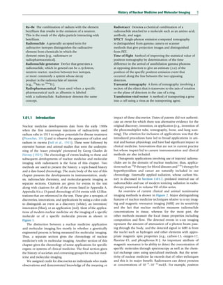Ra–Be The combination of radium with the element
beryllium that results in the emission of a neutron.
This is the result of the alpha particle interacting with
beryllium.
Radionuclide A generally accepted term for
radioactive isotopes distinguishes the radioactive
element from chemicals in which the
element exists (e.g., radiotracer or
radiopharmaceutical).
Radionuclide generator Device that generates a
radionuclide, which in general can be a cyclotron,
neutron reactor, reaction between two isotopes,
or more commonly a system whose decay
product is the radionuclide of interest
(e.g., 99
Mo to 99m
Tc).
Radiopharmaceutical Term used when a specific
pharmaceutical such as albumin is labeled
with a radionuclide. Radiotracer denotes the same
concept.
Radiotracer Denotes a chemical combination of a
radionuclide attached to a molecule such as an amino acid,
antibody, and sugar.
SPECT Single-photon emission computed tomography
is distinguished from gamma camera or scanner
methods that give projection images and distinguished
from PET.
Time of flight Method of improving the statistical value of
positron tomography by determination of the time
difference in the arrival of annihilation gamma photons
at opposing detectors to give an estimate (△x) of the
position of the specific positron emission event that
occurred along the line between the two opposing
detectors.
Transaxial tomography A form of tomography involving a
section of the object that is transverse to the axis of rotation
or the plane of detectors in the case of a ring.
Transfection viral vector A method of transporting a gene
into a cell using a virus as the transporting agent.
1.01.1 Introduction
Nuclear medicine developments date from the early 1900s
when the first intravenous injections of radioactivity used
radium salts in 1913 to explore potentials for disease treatment
(Proescher, 1913) and to observe the appearance of radon and
radium in excreta (Seil et al., 1915). These were followed by
extensive human and animal studies that were the underpin-
ning of the ‘tracer principle’ pioneered by Georg Charles de
Hevesy (1923). The chronology of events leading to these and
subsequent developments of nuclear medicine and molecular
imaging with radiotracers is the focus of this chapter. Two
methods are used to present the history: a topic-based history
and a date-based chronology. The main body of the text of this
chapter presents the developments in instrumentation, analy-
sis, radionuclide chemistry, and molecular-genetic imaging as
separate sections. Citations are given for events in the text
along with citations for all of the events listed in Appendix A.
Appendix A is a 13-panel chronology of 154 events with 42 illus-
trations that are referenced in the text. These give a synopsis of
discoveries, innovations, and applications by using a color code
to distinguish an event as a discovery (white), an invention/
innovation (blue), or an application (red). Most of the applica-
tions of modern nuclear medicine are the imaging of a specific
molecule or of a specific molecular process as shown in
Figure 1.
The distinction between a nuclear medicine application
and molecular imaging lies mostly in whether a genetically
engineered process is being measured for molecular imaging.
Thus, a separate section gives the chronology of nuclear
medicine’s role in molecular imaging. Another section of this
chapter gives the chronology of some applications for specific
organs or systems of clinical medicine. The final section gives
the history of societies and convening groups for nuclear med-
icine and molecular imaging.
We assigned credit for discoveries to individuals who made
observations and demonstrated knowledge of the meaning or
impact of these discoveries. Dates of patents did not authenti-
cate an event for which there was alternative evidence for the
original discovery, invention, or application (e.g., invention of
the photomultiplier tube, tomography, bone, and lung scan-
ning). The criterion for inclusion of applications was that the
introduced procedures have led to broad applications in ani-
mal and human physiology and have had significant impact in
clinical medicine. Innovations that are not in current practice
but whose impact led to current instrumentation and clinical
methods are also included.
Therapeutic applications involving use of injected radionu-
clides are in the domain of nuclear medicine; thus, applica-
tions such as 32
P therapy for blood diseases and 131
I therapy for
hyperthyroidism and cancer are naturally included in our
chronology. Externally applied radiation, whose earliest his-
tory is discussed in Section 1.01.7, predated internal use of
radionuclides and use of modern ionizing radiation in radio-
therapy presented in volume VII of this series.
An overview of current clinical and animal noninvasive
imaging methods is shown in Figure 2. Major distinguishing
features of nuclear medicine techniques relative to x-ray imag-
ing and magnetic resonance imaging (MRI) are its sensitivity
and the fact that nuclear medicine measures radionuclide
concentrations in tissue, whereas for the most part, the
other methods measure the local tissue properties including
composition and flow. The detected events in x-ray imaging
represent the amount of attenuation of a photon beam pass-
ing through the body, and the detected signal in MRI is from
the nuclei such as hydrogen and other elements with appro-
priate magnetic spin properties (e.g., carbon-13, oxygen-17,
fluorine-19, and phosphorus-31). An important attribute of
magnetic resonance is its ability to detect the concentration of
specific molecules through spectroscopy as well as the chem-
ical exchange rates using specialized methods. But the sensi-
tivity of nuclear medicine far exceeds that of other techniques
and this is its major benefit. Radiotracers can detect proteins
at concentrations of 109
–1012
mol/L. For example, positron
History of Nuclear Medicine and Molecular Imaging 3
(c) 2015 Elsevier Inc. All Rights Reserved.
 