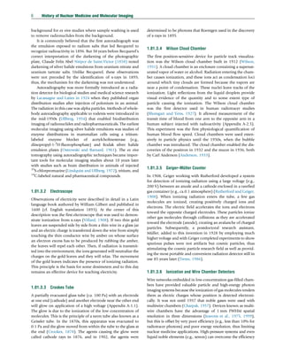 background for ex vivo studies where sample washing is used
to remove radionuclides from the background.
It is commonly believed that the first autoradiograph was
the emulsion exposed to radium salts that led Becquerel to
recognize radioactivity in 1896. But 38 years before Becquerel’s
correct interpretation of the darkening of the photographic
plate, Claude Felix Abel Niépce de Saint-Victor (1858) noted
darkening of silver halide emulsions from uranium nitrate and
uranium tartrate salts. Unlike Becquerel, these observations
were not preceded by the identification of x-rays in 1895;
thus, the mechanism for the darkening was not understood.
Autoradiography was more formally introduced as a radia-
tion detector for biological studies and medical science research
by Lacassagne and Lattes in 1924 when they published organ
distribution studies after injection of polonium in an animal.
The radiation in this case was alpha particles. Methods of whole-
body autoradiography applicable to rodents were introduced in
the mid-1950s (Ullberg, 1954) that enabled biodistribution
imaging of radionuclides and radiopharmaceuticals. The earliest
molecular imaging using silver halide emulsions was studies of
enzyme distributions in mammalian cells using a tritium-
labeled enzyme blocker of acetylcholinesterase (e.g.,
diisopropyl-1-3
H-fluorophosphate) and Kodak silver halide
emulsion plates (Ostrowski and Barnard, 1961). The ex vivo
tomography using autoradiographic techniques became impor-
tant tools for molecular imaging studies about 10 years later
with studies such as brain distribution in animals of injected
35
S-chlorpromazine (Lindquist and Ullberg, 1972), tritium, and
14
C-labeled natural and pharmaceutical compounds.
1.01.3.2 Electroscope
Observations of electricity were described in detail in a Latin
language book authored by William Gilbert and published in
1600 (cf. English translation 1893). At the center of this
description was the first electroscope that was used to demon-
strate ionization from x-rays (Villard, 1908). If two thin gold
leaves are suspended side by side from a thin wire in a glass jar
and an electric charge is transferred down the wire from simply
touching the thin conductor wire by amber on whose surface
an electron excess has to be produced by rubbing the amber,
the leaves will repel each other. Then, if radiation is transmit-
ted into the environment, the ions generated will neutralize the
charges on the gold leaves and they will relax. The movement
of the gold leaves indicates the presence of ionizing radiation.
This principle is the basis for some dosimeters and to this day
remains an effective device for teaching electricity.
1.01.3.3 Crookes Tube
A partially evacuated glass tube (ca. 100 Pa) with an electrode
at one end (cathode) and another electrode near the other end
will glow on application of a high voltage (Appendix A-1.1).
The glow is due to the ionization of the low concentration of
molecules. This is the principle of a neon tube also known as a
Geissler tube. In the 1870s, this apparatus was evacuated to
0.1 Pa and the glow moved from within the tube to the glass at
the end (Crookes, 1878). The agents causing the glow were
called cathode rays in 1876, and in 1902, the agents were
determined to be photons that Roentgen used in the discovery
of x-rays in 1895.
1.01.3.4 Wilson Cloud Chamber
The first position-sensitive device for particle track visualiza-
tion was the Wilson cloud chamber built in 1912 (Wilson,
1951). A cloud chamber is an enclosure containing a supersat-
urated vapor of water or alcohol. Radiation entering the cham-
ber causes ionization, and these ions act as condensation loci
around which tiny clouds are formed because the vapors are
near a point of condensation. These nuclei leave tracks of the
ionization. Light reflections from the liquid droplets provide
visual evidence of the quantity and to some extent type of
particle causing the ionization. The Wilson cloud chamber
was the first detector used in human radiotracer studies
(Blumgart and Yens, 1927). It allowed measurement of the
transit time of blood from one arm to the opposite arm in a
human subject injected with radioactivity (Appendix A-2.5).
This experiment was the first physiological quantification of
human blood flow speed. Cloud chambers were used exten-
sively in particle physics until the 1950s, when the bubble
chamber was introduced. The cloud chamber enabled the dis-
coveries of the positron in 1932 and the muon in 1936, both
by Carl Anderson (Anderson, 1933).
1.01.3.5 Geiger–Müller Counter
In 1908, Geiger working with Rutherford developed a system
for detection of ionizing radiation using a large voltage (e.g.,
200 V) between an anode and a cathode enclosed in a rarefied
gas container (e.g., ca.0.1 atmosphere) (Rutherford and Geiger,
1908). When ionizing radiation enters the tube, a few gas
molecules are ionized, creating positively charged ions and
electrons. The electric field accelerates the ions and electrons
toward the opposite charged electrodes. These particles ionize
other gas molecules through collisions as they are accelerated
toward the electrode (anode), creating an avalanche of charged
particles. Subsequently, a postdoctoral research assistant,
Müller, added to this invention in 1928 by employing much
higher voltage and with Geiger completed experiments to show
spurious pulses were not artifacts but cosmic particles, thus
stimulating the cosmic particle research field as well as provid-
ing the most portable and convenient radiation detector still in
use 85 years later (Trenn, 1986).
1.01.3.6 Ionization and Wire Chamber Detectors
Wire networks embedded in low-concentration gas-filled cham-
bers have provided valuable particle and high-energy photon
imaging systems because the ionization of gas molecules renders
them as electric charges whose position is detected electroni-
cally. It was not until 1957 that noble gases were used with
multiwire chambers (Charpak, 1957). Devices known as multi-
wire chambers have the advantage of 1 mm FWHM spatial
resolution in three dimensions (Jeavons et al., 1975, 1999),
but this is offset by very poor efficiency (e.g., less than 10% for
radiotracer photons) and poor energy resolution, thus limiting
nuclear medicine applications. High-pressure systems and even
liquid noble elements (e.g., xenon) can overcome the efficiency
6 History of Nuclear Medicine and Molecular Imaging
(c) 2015 Elsevier Inc. All Rights Reserved.
 