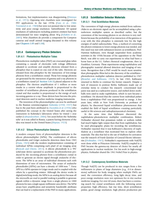 limitations, but implementation was disappointing (Derenzo
et al., 1971). Opposing wire chambers were investigated for
PET applications in the late 1970s (Tam et al., 1980;
Townsend et al., 1980) but were not pursued due to low sensi-
tivity and poor energy resolution. Submillimeter 3D spatial
resolution of radiotracers including positron emitters has been
demonstrated for mice weighing about 30 g (Schäfers et al.,
2005). Wire chambers do provide a component for Compton
cameras and small animal imaging discussed in this volume
(see Chapters 1.05 and 1.10).
1.01.4 Contemporary Photon Detectors
1.01.4.1 Photoelectron Multiplier Tubes
Photoelectron multiplier tubes (PMT) are evacuated glass tubes
containing a cascade of electrodes with voltage differences
adjusted to accelerate and amplify electrons released from a
phosphor that is coated on one end of the tube. Electrons are
released from this phosphor by the interaction of low-energy
photons from a scintillation crystal. Those low-energy photons
are generated by the interaction of gamma and x-ray photons in
a scintillation crystal (cf. Section 1.01.5) placed adjacent to the
phosphor. The electron amplification of 1 million or more
results in a current whose amplitude is proportional to the
number of scintillation photons produced in the scintillation
crystal and that number is proportional to the energy of each
incoming gamma or x-ray. These devices have become the prin-
cipal detectors used in nuclear medicine imaging instruments.
The invention of the photomultiplier can now be attributed
to the Russian scientist/engineer Kubetsky (1930, 1937) but
has in the past been attributed to Zworykin et al. (1936) who
published the concept in the United States after seeing the
instrument in Kubetsky’s laboratory where he visited 1 year
earlier (Lubsandorzhiev, 2006). Ten years before the ‘Kubetsky
tube’ as it was called in Russia, a patent having elements of the
idea was issued in the United States (Slepian, 1923).
1.01.4.2 Silicon Photomultiplier Detectors
A modern compact form of photomultiplier detectors is the
silicon photomultiplier (SiPM). The combination of silicon
photodiodes and Geiger avalanche detection dates from 1965
(Haitz, 1965) with the modern implementation consisting of
individual SiPMs comprising each pixel of an imaging array
(Roncali and Cherry, 2011). A silicon photodiode is a ‘PN’
solid-state device operated to accelerate the photoelectron pro-
duced by the incoming photon from a scintillation crystal in
order to generate an electric signal through avalanche of elec-
trons. The SiPM is an array of individual elements each with
dimensions of tens of micrometers. The arrays of avalanche
photodiodes (APDs) can have a density of 1000 mm2
. Every
APD in a SiPM operates in Geiger mode and is coupled with the
others by a quenching resistor. Although the device works in
digital/switching mode, the SiPM is an analog device because all
the microcells are read in parallel making it possible to generate
signals within a dynamic range from a single photon to 1000
photons for just a single square millimeter area device. The SiPM
arrays have amplification and sensitivity bandwidth attributes
that can lead to a replacement of the PMT in many applications.
1.01.5 Scintillation Detector Materials
1.01.5.1 First Scintillation Materials
The conversion of high-energy photons emitted from radionu-
clides to an electronic signal can be accomplished using a pho-
toelectron multiplier system as described earlier, but the
conversion of the incoming photon to an electron is very inef-
ficient because the probability of an interaction of the gamma or
x-ray with the thin phosphor is extremely low for the high
energies of useful radionuclides. Thus, a method of converting
the photon emissions to lower-energy photons was needed, and
this need was met with substances known as scintillators. Prof.
Hartmut Kallmann, even though suspended from academic
activities in the 1930s because of his opposition to the Third
Reich, was able to carry out experiments in what had been a
horse barn at the I.G. Farben chemical conglomerate, then in
Frankfurt, Germany. These experiments using naphthalene and
photographic material allowed detection and imaging of neu-
trons. Recognition that a PMT would be much more sensitive
than photographic films led to the discovery of the scintillator–
photoelectron multiplier radiation detector published in 1947
(Broscber and Kallmann, 1947). In late 1945, Kallmann
returned to Berlin to continue his former research. Despite a
lack of resources in postwar Berlin, Kallmann made use of
everyday items to conduct his research: concentrated lead
paint was used as a radioactive source, and melted down moth-
balls were used to make naphthalene, which in turn became a
scintillator. He showed that the current from individual pulses
from a naphthalene–PMT was proportional to energy. A few
years later, while at New York University as professor of
physics, he discovered liquid scintillation phenomenon that
enabled the field of liquid scintillation counting particularly
useful in life sciences and radiopharmaceutical chemistry.
At the same time that Kallmann discovered the
naphthalene–photoelectron multiplier combination, Robert
Hofstadter showed that potassium iodide or sodium iodide
had much higher light output than that from naphthalene, but
he used photographic plates for recording the scintillations.
Hofstadter reported that it was Kallmann’s discovery of naph-
thalene as a scintillator that motivated him to explore other
materials. The idea that led to the use of thallium for activation
was the research of Frank Quinlan of General Electric laborato-
ries (Hofstadter, 1947). Hofstadter’s experiments with NaI(Tl)
were done while at Princeton University. NaI(Tl) coupled to a
PMT became the gamma-ray detector of choice for nearly all
applications in nuclear medicine. For his work in high-energy
physics, Hofstadter shared the 1961 Nobel Prize in physics.
1.01.5.2 Contemporary Scintillation Materials
Though NaI(Tl) can be produced in size ranges from a few
millimeters to plates of large diameters (e.g., 0.4 m dimen-
sions) sufficient for body imaging when multiple PMTs are
used, the conversion efficiency, long light decay time, and
poor energy resolution were not optimum for in vivo nuclear
medicine imaging. For over 60 years, there has been a continu-
ing search for crystal scintillators with the following seven
properties: high efficiency, fast rise time, short scintillation
pulses, good energy resolution, high photon production per
History of Nuclear Medicine and Molecular Imaging 7
(c) 2015 Elsevier Inc. All Rights Reserved.
 