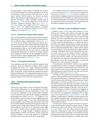 incoming photon, output photon wavelength that matches
current PMT photoelectron conversion phosphors, and practi-
cal production. Three principal crystals that have to some
extent replaced NaI(Tl) systems are bismuth germinate
(BGO) used initially in high-energy physics (Weber, 1982),
lutetium orthosilicate a major scintillator currently used in
PET (Melcher, 1990), and the deployment of the very fast
scintillator lanthanum bromide (LaBr3) (Van Loef et al.,
2002) for modern time-of-flight (TOF) PET cameras (see
Chapter 1.07). The highest-energy-resolution scintillator
CsBa2I5: Euþ2 was discovered at Berkeley in 2011 with a
resolution of 2.55% (Bizarri et al., 2011).
1.01.5.3 Semiconductor Radiation Detector Systems
In the 1970s, germanium was being used as a detector in gamma
spectrometers, and some attention was given to electronic detec-
tion of photons using a large-diameter crystal (Glass et al.,
1973), but the low density of germanium and expense was a
deterrent to this pursuit. Other solid-state detector materials that
were introduced in the late 1970s are HgI2 and CdZnTe. The
crystal properties of HgI2 are not favorable and until 2000s the
yields of CdZnTe(CZT) were very poor thus the commercial
availability has hindered its use; however, the energy resolution
favors background reduction and the packaging of detection
electronics leads to compact imaging systems that have become
useful for clinical studies (Gullberg et al., 2010).
1.01.5.4 The Scintillation Well Counter
The combination of the PMT and the NaI(Tl) scintillation crystal
provided a means for calibration of radiation doses in clinics
throughout the world. It is a single crystal–photomultiplier
device that converts each gamma photon to an electronic current
pulse. An electronic counter provides the sought for the quanti-
fication of radioactivity. H.O. Anger did not patent this univer-
sally used device because mistakenly he did not think it was that
important (Anger H (1974) Personal communication.).
1.01.6 Two-Dimensional Gamma Scanners
and Cameras
Whereas the Geiger–Müller counter had already found effica-
cious medical applications for the quantification of iodine
uptake by the thyroid in the late 1930s (Figure A-3.10), it was
not until the combination of the sodium iodide scintillator
crystal and the PMT that radionuclide imaging was facilitated
by scanning in the 1950s (Cassen et al., 1951) (Figure A-5.14).
Body rectilinear scanners became the main imaging instrument
of nuclear medicine using 131
I and other radionuclides that
became available in the United States and Europe after World
War II (WWII). Shortly thereafter, the first gamma camera was
invented by Hal O. Anger and to this day is known as the Anger
camera (Figures A-6.18 and A-6.21). This device used a single
flat crystal of NaI(Tl), which transferred gamma rays from
the body into an image through a hexagonal packing of
photomultipliers (PMTs) and electronic analog circuits that
allowed calculation of the crystal position of scintillation
events by ratios of currents from the PMTs (Anger logic).
The Compton camera, first proposed for detection of neu-
tron sources in space (Pinkau, 1966) and then for gamma-ray
astronomy (Schonfelder et al., 1984), has not matured as a
nuclear medicine imaging instrument, yet the promise for orders
of magnitude increase in sensitivity over other devices has led to
its continuing development. Two detectors are involved in order
to compute the direction and energy of the incoming photon
from gamma-emitting sources (see Chapter 1.05).
1.01.6.1 Collimators, Lenses, and Methods of Focusing
A radiation source in the body sends photons in every
direction; thus without some method of focusing, the image
of a radiation source would be blurred as would a small light
source inside a bottle of muddy water. There are four focusing
methods: (1) Scan a small detector point by point over the
surface of the organ and represent the count rate as a number
or mark on pressure-sensitive paper or a cathode ray tube as
was done in the original display systems; (2) place a lead plate
with a single small hole (pinhole) between the body and the
detector system (photographic film or Anger camera) (Figure
A-6.18); (3) place an array of small holes in a regular pattern in
a lead plate (collimator) between the body and the area detec-
tor system; and (4) use the timing of photons arriving at
detectors surrounding the body; if these are the annihilation
photons from positron emitters, the simultaneous arrival of
the signal from two detectors surrounding the body allows
determination of the line through the body on which the
radiotracer lies – this is electronic collimation.
The lead pinhole and multihole collimators are employed
for single-photon emission computed tomography (SPECT).
Electronic timing for coincidence detection is used in PET. The
usual method is to use an array of regular holes or channels for
collimating gamma photons between the body and scintilla-
tion probes or cameras (Newell et al., 1952).
In addition to the parallel hole and pinhole collimators, a
number of other geometries have been proposed for capturing
the positional information of radionuclide sources within the
body. Unconventional collimators or lens systems such as alter-
nating rings of a Fresnel zone plate (Mertz and Young, 1961)
and coded arrays have the advantage of sensitivity increases over
conventional methods and these approaches have not been fully
exploited for emission imaging. In the early 1970s, the use of a
series of lead rings to construct a Fresnel lens was suggested to
improve sensitivity (Barrett, 1972) and the implementation of
the Fresnel lens for longitudinal tomography with an Anger
camera was realized (Budinger and MacDonald, 1975). Other
methods of improving the sensitivity of planar detection sys-
tems included redundant and nonredundant patterns of pin-
holes. The detected data are thereafter decoded to form an image
of the projected emission.
For all detection systems, the general method for character-
ization and optimization is based on a general theory of image
formation that dates to the theory of the microscope (Abbe,
1873, see Chapter 4.09). This theory states that the spatial
frequencies comprising the object will be modulated (damp-
ened to various extents depending on the frequency) by the
lens between the image and the object. A measure of the ability
of a collimator/detector combination to transfer each of the
8 History of Nuclear Medicine and Molecular Imaging
(c) 2015 Elsevier Inc. All Rights Reserved.
 