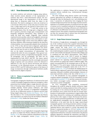 1.01.7 Three-Dimensional Imaging
As nuclear medicine and molecular imaging using radionu-
clides involves remote detection of the superposition of
emission data from a three-dimensional volume, the two-
dimensional image is the superposition of all the activity
along lines or projection paths from the object to the
detector(s). The result is analogous to what one would see in
a microscope without focus. In the early years of nuclear med-
icine, a target organ such as the thyroid or brain tumor accu-
mulated radionuclide such as 131
I with little activity in the
surrounding tissues; thus, the image gave a diagnostic result.
But in general, projection images gave nonquantitative and
frequently ambiguous information. Thus, methods to see
inside the body were sought. Originally, these methods
employed motion parallax, optical and anaglyphic stereoscopy
using two gamma (Anger) camera views, and rotation or oscil-
lation of digitized Anger camera views from different angles.
But these methods, while sometimes helpful for the detection
of abnormalities, were not generally adopted when introduced
in the 1970s as they did not lead to diagnostic applications.
Thus, instruments and mathematical algorithms were devel-
oped over the past 60 years to provide quantitative informa-
tion on the spatial concentrations of radionuclides. The
methods fall under the term tomography. Three general cate-
gories are known: planar or longitudinal tomography, transax-
ial tomography, and 3D tomography. The latter two are
implemented by both SPECT and PET. The reason optical
systems cannot be employed is that the wavelength and neutral
charge of gamma and x-ray photons cannot be refracted or
deflected as is the case for optical microscopy and electron
microscopy. In the following sections, we outline develop-
ments in SPECT and PET followed by aspects of the history of
image reconstruction through mathematical methods usually
implemented by digital computers.
1.01.7.1 Planar or Longitudinal Tomography Nuclear
Medicine Methods
Tomographic imaging the distribution of radiotracers has used
a variety of strategies ranging from detectors arranged to collect
projections from multiple angles to single detectors with some
form of focusing using collimators (e.g., focused collimator,
multiple pinholes, Fresnel pattern collimator, and coded
apertures). The first invention of longitudinal tomography
was the use of differential motion of a detector and the body
being imaged using x-rays (Ziedses des Plantes, 1950, 1973).
The idea dates to 1921 as documented by Ziedses des Plantes
who responded to an inquiry from the late William Oldendorf
(Oldendorf, 1980). Ziedses des Plantes stated:
I invented body-section radiography in 1921 during my first year of
medical studies at the University of Utrecht. . .. Then, one night,
I suddenly got the idea to simulate optical imaging by moving the
X-ray tube and the film during the exposure. . .. We made our first
body-section radiographs in 1931.
More details of x-ray longitudinal tomography beginnings
are given in Ziedses des Plantes collected works (Ziedses des
Plantes, 1973). The nuclear medicine embodiment of this idea
was the Anger tomographic scanner (Anger, 1969a, b).
The applications to radiation therapy led to target-specific
radiation delivery methods (e.g., conformational therapy)
(Takahashi, 1965).
The early methods using detector motion and focusing
systems approached the problem of defining slices or cuts
through the object by blurring the over- and underlying emis-
sions. A projection of radioactivity from imaging the heart
includes background activity from the lungs and chest muscles.
Methods to accomplish separation of emissions from the organ
of interest can be considered methods for focusing using lens
systems and apertures including collimators and combinations
of collimators and differential movement of detectors and the
radiation sources. But modern computerized tomography does
not blur the unwanted data it extracts from the projections
those data belonging to specific planes.
1.01.7.2 Single-Photon Emission Tomography
The invention of single-photon tomography was through the
use of the rectilinear scanner that acquired information from
each of many angles around the body by scanning at different
angles around the body (Kuhl and Edwards, 1963,
Figure A-6.22). No commercial interest arose for manufacturing
the complicated gantry needed to acquire the tomographic data,
yet the work of Kuhl and Edwards motivated other designs and
is considered the first SPECT demonstration. Three SPECT
design activities arose in the 1969–73 period. In England,
Keeling and Todd-Pokropek (1969) developed a tomographic
system wherein two opposing collimated detectors scanned
back and forth on a gantry that rotated to different angles. This
system was popularized by the newspaper press as the ‘slice of
life’ (Figure A-7.25), and in Japan, Tanaka and associates devel-
oped a multicrystal tomographic system also in the 1971–72
period (Tanaka et al., 1972). In Scotland, the Mallard group for
medical physics engineered a gantry that rotated while allowing
opposing collimated scintillator–photomultiplier detectors to
move back and forth, similar to the ‘slice of life’ (Bowley et al.,
1973). The introduction of x-ray computed tomography or
computer-assisted tomography (CAT) by Hounsfield occurred
at this time (Hounsfield, 1973), and this commercial introduc-
tion further encouraged nuclear medicine instrumentation
innovators to pursue tomography.
By 1974, tomographic data acquisition commenced
throughout the world by using the already well-known Anger
camera and either by rotating a patient in front of the camera or
by rotating one or two cameras around the patient. The princi-
pal motivation was to extract from the data an accurate repre-
sentation of radionuclide concentrations in organs without that
data being obscured by overlying and underlying radiotracer
photons from other organs or tissues. But because the attenua-
tion of photons prevented quantification of radionuclide activ-
ity, single-photon tomography was not universally accepted.
Furthermore, at the same time that the Anger camera-based
tomography gantries were being promoted, positron tomogra-
phy, whose early history is discussed later, moved from planar
opposing detector array systems to circular ring systems that
became a commercial product in 1979 (cf. Section 1.01.7.3).
Because the PET systems have a superior sensitivity and an easily
implemented method for correction of attenuation, the physical
attributes appeared to diminish the importance and future of
SPECT. But with solutions to the attenuation problem of SPECT
10 History of Nuclear Medicine and Molecular Imaging
(c) 2015 Elsevier Inc. All Rights Reserved.
 