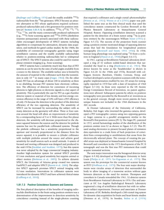 (Budinger and Gullberg, 1974) and the readily available 99m
Tc
radionuclide from the 99
Mo generator, SPECT became an attrac-
tive alternative to PET whose applications required cyclotron-
produced radionuclides and a few generators for positron emit-
ters (cf. Section 1.01.9.3). In addition, 99m
Tc, x201
Tl, 123
I, 131
I,
67
Ga, 111
In, and the many commercially produced radiotracers
(e.g., 99m
Tc bone scanning agents and 99m
Tc-DTPA (diethylene
triamine pentaacetate) aerosol) associated with these radionu-
clides encouraged development of SPECT systems including
algorithms to compensate for attenuation, dynamic data acqui-
sition, and methods for gated cardiac studies. By the 1980s, the
availability of commercial tomography gantries using Anger
scintillation cameras and the readily available radionuclides
relative to positron-emitting radionuclides led to widespread
use of SPECT. The SPECT systems also could be used for routine
planar emission imaging (e.g., bone scanning).
SPECT systems have a sensitivity much less than that of PET
systems as can be seen by the ratio of solid angles available from
a source to the detector. The available surface area is limited by
the amount of material in the collimator such that the transmis-
sion is only 104
in many cases (Anger, 1964). On the other
hand, PET has an advantage of about 100 in sensitivity as there
is no shielding, because PET systems have electronic collima-
tion. The efficiency of detectors for conversion of incoming
photons to light photons or electronic signals is a key aspect of
sensitivity. This is particularly the case for PET as a gas chamber
detector system or material of low density and low-energy con-
version efficiency in the range of 10% will have a PET efficiency
of only 1% because the detection is the product of the detection
efficiency of the two opposing detectors. The sensitivity of
SPECT can be increased by surrounding the subject with as
many detectors as the geometry will allow. Three or four cam-
eras around the head will allow an improvement of sensitivity
by a corresponding factor of 3 or 4. With more than five planar
detectors, the sensitivity will decrease proportional to the dis-
tance squared between the sources and the detector for pinhole
systems but not for parallel-hole collimated systems. Though
the pinhole collimator has a sensitivity proportional to the
aperture and inversely proportional to the distance from the
source squared, it is possible to mount a cylinder collimator
with multiple pinholes around the source and achieve good
sensitivity for small sources such as small animals. A system of
focused and moving collimators was designed and produced in
the mid-1970s (Stoddart and Stoddart, 1979), but this system
was never adopted by the large commercial imaging industry.
Another high-resolution system for animal SPECT provides
0.5 mm resolution and good sensitivity but requires animal or
object motion (Beekman et al., 2005). To achieve dynamic
SPECT, the University of Arizona group created two systems
FastSPECT and adaptive SPECT (Barrett et al., 2008). The adap-
tive SPECT approach promises SPECT animal imaging with
0.2 mm resolution. Innovations in collimator systems were
introduced for dynamic SPECT and have achieved clinical status
(Gullberg et al., 2010).
1.01.7.3 Positron Coincidence Scanners and Cameras
The first physical description of the benefits of imaging radio-
nuclide distributions in the brain using positron emitters was a
determination of the improvement in detection sensitivity by
coincidence counting instead of the single-photon counting
that required a collimator and a single crystal–photomultiplier
(Wrenn et al., 1951). Wrenn et al.’s (1951) paper was pub-
lished the same year as the first clinical study that used the
coincidence system constructed by Gordon Brownell at the
Physics Research Laboratory at Massachusetts General
Hospital, Boston. Opposing scintillation detectors scanned a
patient for the detection of a brain tumor using 74
As (a posi-
tron emitter) by the neurosurgeon William Sweet (1951) (-
Figure A-5.15). The success of the projection brain scanner
using a positron emitter motivated design of opposing detector
arrays that laid the foundation for longitudinal positron
tomography (Brownell and Sweet, 1953, 1956). In 1958,
human lung physiology was explored using 15
O from a cyclo-
tron in England (Dyson et al., 1958) (Figure A-6.17).
In 1961, a group at Brookhaven National Laboratory devel-
oped a ring of 32 sodium iodide-based detectors that sur-
rounded the head in a ring (Rankowitz et al., 1961). This
device known by some as the ‘headshrinker’ is shown in
Figure A-6.20. In the 1960s and 1970s, Brownell with col-
leagues Aronow, Burnham, Chesler, Correaia, Hoop, and
Cochavi developed a series of positron scanners with the tomo-
graphic implementation enabled by two 2D arrays for tomog-
raphy reported in 1970 but with a date of inception of 1968
(Figure A-7.24). As these were reported in the US Atomic
Energy Commission Record of Invention, no patent applica-
tions were allowed. Subsequent patents by others on positron
tomography were preceded by the Brownell et al. inventions as
to the general concept, though more recent patents do have
unique features not included in the 1968 disclosures in the
AEC records.
At Donner Laboratory of the University of California,
Berkeley, Hal Anger, who invented the gamma camera, devel-
oped a PET tomographic camera using two opposing gamma
or Anger cameras in a parallel arrangement similar to the
Brownell’s first positron camera (PC I). The Anger PC, patented
in 1972, served hematology studies of the distribution of the
positron emitter iron-52 as shown in Figure A-7.23. This PC
used analog electronics to present focused planes of emission
data equivalent to a crude form of back projection of coinci-
dent lines corresponding to annihilations that arose from the
electronically selected plane. The concept of rotating the par-
allel arrays was deployed at Massachusetts General Hospital by
Brownell and coworkers in the 1972 development of the PC II
tomograph and was the first true PET instrument that could
acquire transaxial sections.
The next major innovation was the hexagonal detector array
(Figure A-9.30) developed at Washington University in Saint
Louis (Phelps et al., 1975; Ter-Pogossian et al., 1975). This
system was the prototype for the commercial scanner known
as PETT (Hoffman et al., 1979). The four next major develop-
ments were circular arrays of detectors that surrounded the
body to allow imaging of a transverse section without gaps
between detectors or the need for motion. Thompson and
coworkers in Canada remodeled the 1961, 32-detector system
from Brookhaven National Laboratory in 1976. Cho and asso-
ciates at UC Los Angeles Radiological Research Laboratory
engineered a ring of scintillation detectors but with no subse-
quent subject experiments. Derenzo and associates at Donner
Laboratory of UC Berkeley developed a 280-crystal ring system
for dynamic data acquisition for brain and heart kinetic studies
(Derenzo et al., 1979). In Sweden, Bohm et al. (1978)
History of Nuclear Medicine and Molecular Imaging 11
(c) 2015 Elsevier Inc. All Rights Reserved.
 