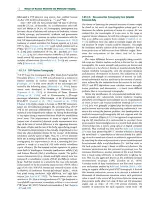 fabricated a PET detector ring system that enabled human
studies with short-lived tracers (e.g., 11
C and 15
O).
Since 1979 with the first commercial PET system develop-
ment by CTI, Inc., of Knoxville, TN, in collaboration with Hoff-
man and Phelps of UCLA, PET tomography development has
become a focus of industry with advances in resolution, volume
of body coverage, and sensitivity. Academic and government
research laboratories continue to explore innovations with the
first TOF system developed in 1982 (Ter-Pogossian et al., 1982)
increases in spatial resolution for human systems at 2.3 mm
FWHM (e.g., Derenzo et al., 1987) and hybrid systems such as
PET/CT (Beyer et al., 2000), PET/MRI (Shao et al., 1997) (Figure
A-12.38), and a combination of EEG, PET, and MRI (Jon Shah
et al., 2012). By 2013, there were over 3000 clinical PET systems.
Small-animal PET systems were developed in the mid-1990s at a
number of institutions (Bloomfield et al., 1995) and commer-
cially (Cherry et al., 1996).
1.01.7.4 TOF Positron Tomography
TOF PET was first investigated as a PhD thesis from Vanderbilt
University (Dunn, 1975). TOF was advanced as a solution to
limited statistics in nuclear medicine imaging in 1977
(Budinger, 1977) with more details of the advantages pre-
sented in the following years (Allemand et al., 1980). Instru-
ments were developed at Washington University (Ter-
Pogossian et al., 1982); at University of Texas, Houston
(Wong et al., 1984); and at Commissariat á l’Energie
Atomique-Laboratoire d’Electronique et de L’Informatique
[CEA-LETI] (Gariod et al., 1982; Mazoyer et al., 1990).
Chapter 1.07 of this volume is focused on TOF PET instrumen-
tation and reconstruction strategies. The principal value of TOF
PET is the potential improvement in sensitivity because the
statistical noise is significantly reduced by having the knowledge
of the region along a response line from which the annihilation
event arose. This improvement in terms of signal to noise
(square root of sensitivity) depends on the measurement accu-
racy of the time of arrival difference at the opposing detectors,
the speed of light, and the size of the body region being imaged.
The sensitivity improvement is theoretically proportional to two
times the object diameter divided by the product of the timing
resolution and the speed of light. Thus, for a 40 cm diameter
body and a timing capability of 500 ps (e.g.,current commercial
tomographs), the improvement is about 5, assuming the com-
parison is made to a non-TOF PET with similar scintillator
crystal efficiency. The first systems put into operation for patient
scans built at Washington University used cesium iodide (CsI)
and barium fluoride (BaF3) scintillation crystals. The perfor-
mance characteristics (e.g., density and light output) were low
compared to scintillation crystals of BGO and lithium orthosi-
licate. And this resulted in a sensitivity that was only partially
compensated for by the sensitivity improvement of TOF. After a
gap of 20 years, TOF PET interest was renewed because of the
availability of lanthanum fluoride (Ce-doped) (LaBr3), which
has good timing resolution, high efficiency, and high light
output (Van Loef et al., 2002). The fastest system under con-
struction in 2013 has a timing resolution of 325 ps that leads to
an eightfold improvement in sensitivity relative to conventional
PET (Moses W (2013) Personal communication.). See Chapters
1.07 and 1.08.
1.01.7.5 Reconstruction Tomography from Detected
Emission Data
The theme of detecting the internal structure of matter might
be dated to the work of crystallographers whose goal is to
determine the relative positions of atoms in a crystal. As Laue
realized that the wavelengths of x-rays were in the range of
expected atomic distances, he with his colleagues acquired the
first x-ray diffraction pattern from crystals (Friedrich et al.,
1912), and from these data taken at multiple angles, the inter-
nal structure of simple crystals could be obtained. This might
be considered the first solution of the inverse problem – that is,
from projections of information from different angles, deter-
mine the composition of the object that led to those
projections.
The major difference between tomography using transmit-
ted x-rays and that for nuclear medicine is the fact that in x-ray
tomography, the source strength and position are known and
the unknown is the electron density or material density, but in
nuclear medicine tomography, only the detected emissions
and direction of emissions are known. The unknowns are the
position and strength or concentration of sources. An addi-
tional unknown in nuclear medicine is the amount of attenu-
ation suffered by the emissions from the sources in the body.
SPECT and PET algorithms must calculate source strengths,
source positions, and attenuation – a much more difficult
problem than x-ray computed tomography.
Before the introduction of computational methods into x-
ray radiology and radionuclide nuclear medicine imaging,
astrophysics investigators demonstrated success in applications
of what we now call Fourier transform methods (Bracewell,
1956). It is now generally accepted that the Radon transform
and its inverse represent the underpinning mathematical con-
structs for solving the inverse problem. But developments in
medical computerized tomography did not originate with the
Radon transform (Figure A-2.3). One approach to approximat-
ing the 3D distribution of a radionuclide in an object from
projections of the emitted photons is to merely back project the
observed data into a matrix using optical or digital computer
methods. This method was first used by Kuhl and Edwards
(1963) in their pioneering SPECT. Another solution to finding
the most likely 3D distribution of electron density for radiol-
ogy or nuclear medicine is based on arithmetic approximations
by matching the observed projections to projections computed
from estimates of the actual distribution (i.e., the first could be
the back projection image). Based on differences between the
measured projections and the computed projections from the
estimated distribution, another estimate of the actual distribu-
tion is made using arithmetic or multiplicative weighing fac-
tors. This was the approach known as the arithmetic iterative
reconstruction technique (ART) (Gordon et al., 1970).
A similar mode of data manipulation was first used in phan-
tom and patient studies by Kuhl and Edwards (1968, 1973)
using an upgrade of their original SPECT tomograph. A form of
this iterative estimation process is to attempt a solution of
thousands of simultaneous equations where each projection
value is equal to the sum of all the picture elements along a ray
that projects to the observed value. If there are 100 projection
angles and an object of 100100 picture elements, the
number of unknowns for each equation varies from 140
12 History of Nuclear Medicine and Molecular Imaging
(c) 2015 Elsevier Inc. All Rights Reserved.
 