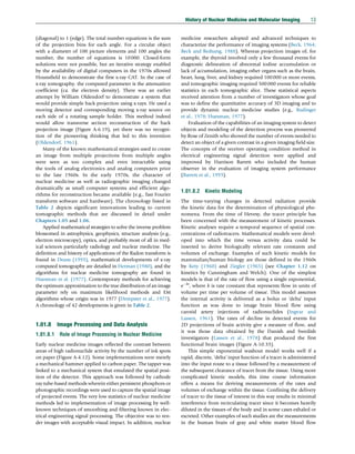 (diagonal) to 1 (edge). The total number equations is the sum
of the projection bins for each angle. For a circular object
with a diameter of 100 picture elements and 100 angles the
number, the number of equations is 10000. Closed-form
solutions were not possible, but an iterative strategy enabled
by the availability of digital computers in the 1970s allowed
Hounsfield to demonstrate the first x-ray CAT. In the case of
x-ray tomography, the computed parameter is the attenuation
coefficient (ca. the electron density). There was an earlier
attempt by William Oldendorf to demonstrate a system that
would provide simple back projection using x-rays. He used a
moving detector and corresponding moving x-ray source on
each side of a rotating sample holder. This method indeed
would allow transverse section reconstruction of the back
projection image (Figure A-6.19), yet there was no recogni-
tion of the pioneering thinking that led to this invention
(Oldendorf, 1961).
Many of the known mathematical strategies used to create
an image from multiple projections from multiple angles
were seen as too complex and even intractable using
the tools of analog electronics and analog computers prior
to the late 1960s. In the early 1970s, the character of
nuclear medicine as well as radiographic imaging changed
dramatically as small computer systems and efficient algo-
rithms for reconstruction became available (e.g., fast Fourier
transform software and hardware). The chronology listed in
Table 2 depicts significant innovations leading to current
tomographic methods that are discussed in detail under
Chapters 1.05 and 1.06.
Applied mathematical strategies to solve the inverse problem
blossomed in astrophysics, geophysics, structure analysis (e.g.,
electron microscopy), optics, and probably most of all in med-
ical sciences particularly radiology and nuclear medicine. The
definition and history of applications of the Radon transform is
found in Deans (1993), mathematical developments of x-ray
computed tomography are detailed in Herman (1980), and the
algorithms for nuclear medicine tomography are found in
Huesman et al. (1977). Contemporary methods for achieving
the optimum approximation to the true distribution of an image
parameter rely on maximum likelihood methods and EM
algorithms whose origin was in 1977 (Dempster et al., 1977).
A chronology of 42 developments is given in Table 2.
1.01.8 Image Processing and Data Analysis
1.01.8.1 Role of Image Processing in Nuclear Medicine
Early nuclear medicine images reflected the contrast between
areas of high radionuclide activity by the number of ink spots
on paper (Figure A-4.12). Some implementations were merely
a mechanical hammer applied to carbon paper. The tapper was
linked to a mechanical system that emulated the spatial posi-
tion of the detector. This approach was followed by cathode
ray tube-based methods wherein either persistent phosphors or
photographic recordings were used to capture the spatial image
of projected events. The very low statistics of nuclear medicine
methods led to implementation of image processing by well-
known techniques of smoothing and filtering known in elec-
trical engineering signal processing. The objective was to ren-
der images with acceptable visual impact. In addition, nuclear
medicine researchers adopted and advanced techniques to
characterize the performance of imaging systems (Beck, 1964;
Beck and Redtung, 1988). Whereas projection images of, for
example, the thyroid involved only a few thousand events for
diagnostic delineation of abnormal iodine accumulation or
lack of accumulation, imaging other organs such as the brain,
heart, lung, liver, and kidney required 100000 or more events,
and tomographic imaging required 500000 events for reliable
statistics in each tomographic slice. These statistical aspects
received attention from a number of investigators whose goal
was to define the quantitative accuracy of 3D imaging and to
provide dynamic nuclear medicine studies (e.g., Budinger
et al., 1978; Huesman, 1977).
Evaluation of the capabilities of an imaging system to detect
objects and modeling of the detection process was pioneered
by Rose of Zenith who showed the number of events needed to
detect an object of a given contrast in a given imaging field size.
The concepts of the receiver operating condition method in
electrical engineering signal detection were applied and
improved by Harrison Barrett who included the human
observer in the evaluation of imaging system performance
(Barrett et al., 1993).
1.01.8.2 Kinetic Modeling
The time-varying changes in detected radiation provide
the kinetic data for the determination of physiological phe-
nomena. From the time of Hevesy, the tracer principle has
been concerned with the measurement of kinetic processes.
Kinetic analyses require a temporal sequence of spatial con-
centrations of radiotracers. Mathematical models were devel-
oped into which the time versus activity data could be
inserted to derive biologically relevant rate constants and
volumes of exchange. Examples of such kinetic models for
mammalian/human biology are those defined in the 1960s
by Kety (1960) and Ziegler (1965) (see Chapter 1.12 on
kinetics by Cunningham and Welch). One of the simplest
models is that of the rate of flow using a single exponential,
ekt
, where k is rate constant that represents flow in units of
volume per time per volume of tissue. This model assumes
the internal activity is delivered as a bolus or ‘delta’ input
function as was done to image brain blood flow using
carotid artery injections of radionuclides (Ingvar and
Lassen, 1961). The rates of decline in detected events for
2D projections of brain activity give a measure of flow, and
it was those data obtained by the Danish and Swedish
investigators (Lassen et al., 1978) that produced the first
functional brain images (Figure A-10.33).
This simple exponential washout model works well if a
rapid, discrete, ‘delta’ input function of a tracer is administered
into the input route to a tissue followed by a measurement of
the subsequent clearance of tracer from the tissue. Using more
complicated kinetic models, this time course information
offers a means for deriving measurements of the rates and
volumes of exchange within the tissue. Confining the delivery
of tracer to the tissue of interest in this way results in minimal
interference from recirculating tracer since it becomes heavily
diluted in the tissues of the body and in some cases exhaled or
excreted. Other examples of such studies are the measurements
in the human brain of gray and white matter blood flow
History of Nuclear Medicine and Molecular Imaging 13
(c) 2015 Elsevier Inc. All Rights Reserved.
 