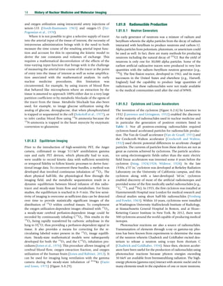 and oxygen utilization using intracarotid artery injections of
xenon-133 (Hoedt-Rasmussen 1965) and oxygen-15 (Ter-
Pogossian et al., 1970).
Where it is not possible to give a selective supply of tracer
into the arterial input of the tissue of interest, the necessity of
intravenous administration brings with it the need to both
measure the time course of the resulting arterial input func-
tion and account for this in operating the kinetic model to
derive the rate constants and volumes of exchange. This
requires a mathematical deconvolution of the effects of the
time-varying input function that brings with it the challenge
of measuring the arterial time course of the tracer at the point
of entry into the tissue of interest as well as noise amplifica-
tion associated with the mathematical analysis. In early
nuclear medicine procedures, this limitation was
circumvented, for example, by using tracers of blood flow
that behaved like microspheres where an extraction by the
tissue is assumed to approach 100% either due to a very large
partition coefficient or by metabolic blockade of the egress of
the tracer from the tissue. Metabolic blockade has also been
used, for example, to image glucose utilization using the
analog of glucose, deoxyglucose, that when phosphorylated
is trapped or sequestered in the cell (Sokoloff et al., 1977), or
to infer cardiac blood flow using 13
N-ammonia because the
13
N-ammonia is trapped in the heart myocyte by enzymatic
conversion to glutamine.
1.01.8.3 Equilibrium Imaging
Prior to the introduction of high-sensitivity PET, the Anger
camera, collimated to image 511 keV annihilation gamma
rays and early PET devices, which physically had to scan,
were unable to record kinetic data with sufficient sensitivity
or temporal fidelity to follow kinetic processes to derive func-
tional image data. To circumvent these hurdles, a method was
developed that involved continuous inhalation of 15
O2. The
short physical half-life, the physiological flow through the
imaging field, and the metabolic sequestration result in a
dynamic equilibrium between blood infusion of this radio-
tracer and steady-state brain flow and metabolism. For brain
studies, the equilibrium is reached in 8–9 min. The low sensi-
tivity of imaging is overcome as sufficient data can be detected
over time to provide statistically significant images of the
distribution of 15
O within cerebral tissues. To complement
the oxygen utilization-dependent images obtained with 15
O2,
a steady-state cerebral perfusion-dependent image could be
recorded by continuously inhaling C15
O2. This results in the
15
O2 being rapidly transferred by carbonic anhydrase in the
lung to H2
15
O, thus providing a perfusion-dependent signal in
tissue. It also provides a means for correcting for the re-
circulating labeled water present in the 15
O2 image equilib-
rium. Steady-state mathematical models were subsequently
developed for both the 15
O2 and the C15
O2 inhalation pro-
cedures (Jones et al., 1976). This procedure allows imaging of
cerebral blood flow, oxygen extraction fraction, and oxygen
utilization of the human brain (Jones and Rabiner, 2012). It
can be used for imaging lung ventilation with the gamma
camera during the steady-state inhalation of 81m
Kr (Fazio
and Jones, 1975) (Figure A-8.29).
1.01.9 Radionuclide Production
1.01.9.1 Neutron Generators
An early generator of neutrons was a mixture of radium and
beryllium wherein the alpha particles from the decay of radium
interacted with beryllium to produce neutrons and carbon-12.
Alpha particles from polonium, plutonium, or americium could
be used as well. In fact, there are many methods for producing
neutrons including the natural decay of 252
Cf. But the yield of
neutrons is only one for 30,000 alpha particles. Some of the
earliest artificial radioactive tracers were produced in very low
quantities with the radium–beryllium neutron generator (e.g.,
128
I). The first fission reactor, developed in 1942, and its many
successors in the United States and elsewhere (e.g., Harwell,
England) had the capability to produce large quantities of
radiotracers, but these radionuclides were not made available
to the medical communities until after the end of WWII.
1.01.9.2 Cyclotrons and Linear Accelerators
The invention of the cyclotron (Figure A-2.6) by Lawrence in
1932 (Lawrence and Livingston, 1932) enabled the discovery
of the majority of radionuclides used in nuclear medicine and
in particular the generation of positron emitters listed in
Table 3. Not all positron-emitting radionuclides required
cyclotron-based accelerated particles for radionuclide produc-
tion. The Van de Graaff accelerator (Van de Graaff, 1931) and
the Crockcroft–Walton accelerator (Crockcroft and Walton,
1932) used electric potential differences to accelerate charged
particles. The currents of particles from these devices are not as
great as currents achieved by cyclotrons. The particle accelera-
tor using electromagnetic fields rather than the static electric
field linear accelerators was invented some 8 years before the
cyclotron (Ising, 1924/1928; Widere, 1928). In the late
1930s, a‘37 in.’ cyclotron was developed at Berkeley Radiation
Laboratory on the University of California campus, and this
cyclotron along with a later-developed ‘60 in.’ cyclotron
enabled discovery of most of the artificial radioisotopes and
provided some of the first medically useful radionuclides (e.g.,
11
C, 131
I, and 59
Fe). In 1955, the first cyclotron was installed at
Hammersmith Hospital near London for medical research and
clinical studies using short half-life radionuclides (Vonberg
and Fowler, 1963). Within 10 years, cyclotrons were installed
at Washington University Mallinckrodt Institute of Radiology,
at Massachusetts General Hospital in Boston, and at Sloan–
Kettering Cancer Institute in New York. By 2012, there were
300 cyclotrons around the world capable of producing medical
isotopes.
Photonuclear reactions are also a source of radionuclides.
Transmutation of elements through x-ray or gamma-ray pho-
tons has been known from experiments to determine the mass
of the neutron wherein Chadwick and Goldhaber excited deu-
terium to release a neutron using x-rays from thorium C
(Chadwick and Goldhaber, 1934). Since then, electron acceler-
ators have been useful for the production of radionuclides using
photonuclear reactions because photon energies exceeding
30 MeV are available from bremsstrahlung radiation. The high-
energy photons (gamma rays) interact with atomic nuclei and in
many elements result in the expulsion of one or more neutrons.
14 History of Nuclear Medicine and Molecular Imaging
(c) 2015 Elsevier Inc. All Rights Reserved.
 