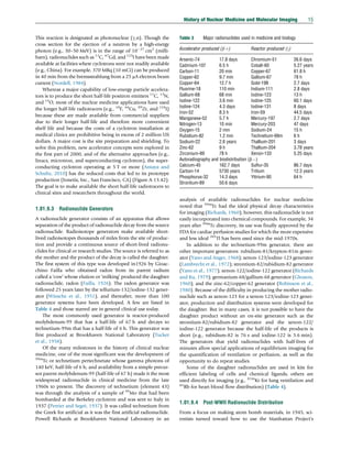 This reaction is designated as photonuclear (g,n). Though the
cross section for the ejection of a neutron by a high-energy
photon (e.g., 30–50 MeV) is in the range of 1027
cm2
(milli-
barn), radionuclides such as 11
C, 67
Gd, and 123
I have been made
available at facilities where cyclotrons were not readily available
(e.g., China). For example, 370 MBq (10 mCi) can be produced
in 40 min from the bremsstrahlung from a 25 mA electron beam
current (Nordell, 1984).
Whereas a major capability of low-energy particle accelera-
tors is to produce the short half-life positron emitters 11
C, 13
N,
and 15
O, most of the nuclear medicine applications have used
the longer half-life radiotracers (e.g., 18
F, 64
Cu, 89
Zr, and 124
I)
because these are made available from commercial suppliers
due to their longer half-life and therefore more convenient
shelf life and because the costs of a cyclotron installation at
medical clinics are prohibitive being in excess of 2 million US
dollars. A major cost is the site preparation and shielding. To
solve this problem, new accelerator concepts were explored in
the first part of 2000, and of the alternative approaches (e.g.,
linacs, microtron, and superconducting cyclotron), the super-
conducting cyclotron operating at 5 T or more (Antaya and
Schultz, 2010) has the reduced costs that led to its prototype
production (Ionetix, Inc., San Francisco, CA) (Figure A-13.42).
The goal is to make available the short half-life radiotracers to
clinical sites and researchers throughout the world.
1.01.9.3 Radionuclide Generators
A radionuclide generator consists of an apparatus that allows
separation of the product of radionuclide decay from the source
radionuclide. Radioisotope generators make available short-
lived radioisotopes thousands of miles from the site of produc-
tion and provide a continuous source of short-lived radionu-
clides for clinical or research studies. The source is referred to as
the mother and the product of the decay is called the daughter.
The first system of this type was developed in1926 by Gioac-
chino Failla who obtained radon from its parent radium
called a ‘cow’ whose elution or ‘milking’ produced the daughter
radionuclide, radon (Failla, 1926). The radon generator was
followed 25 years later by the tellurium-132/iodine-132 gener-
ator (Winsche et al., 1951), and thereafter, more than 100
generator systems have been developed. A few are listed in
Table 4 and those starred are in general clinical use today.
The most commonly used generator is reactor-produced
molybdenum-99 that has a half-life of 67 h and decays to
technetium-99m that has a half-life of 6 h. This generator was
first produced at Brookhaven National Laboratory (Tucker
et al., 1958).
Of the many milestones in the history of clinical nuclear
medicine, one of the most significant was the development of
99m
Tc or technetium pertechnetate whose gamma photons of
140 keV, half-life of 6 h, and availability from a simple precur-
sor parent molybdenum-99 (half-life of 67 h) made it the most
widespread radionuclide in clinical medicine from the late
1960s to present. The discovery of technetium (element 43)
was through the analysis of a sample of 99
Mo that had been
bombarded at the Berkeley cyclotron and was sent to Italy in
1937 (Perrier and Segrè, 1937). It was called technetium from
the Greek for artificial as it was the first artificial radionuclide.
Powell Richards at Brookhaven National Laboratory in an
analysis of available radionuclides for nuclear medicine
noted that 99m
Tc had the ideal physical decay characteristics
for imaging (Richards, 1960); however, this radionuclide is not
easily incorporated into chemical compounds. For example, 34
years after 99m
Tc discovery, its use was finally approved by the
FDA for cardiac perfusion studies for which the more expensive
and less ideal 201
Tl has been used since the mid-1970s.
In addition to the technetium-99m generator, there are
other important generators: rubidium-81/krypton-81m gener-
ator (Yano and Anger, 1968); xenon-123/iodine-123 generator
(Lambrecht et al., 1972); strontium-82/rubidium-82 generator
(Yano et al., 1977); xenon-122/iodine-122 generator (Richards
and Ku, 1979); germanium-68/gallium-68 generator (Gleason,
1960); and the zinc-62/copper-62 generator (Robinson et al.,
1980). Because of the difficulty in producing the mother radio-
nuclide such as xenon-123 for a xenon-123/iodine-123 gener-
ator, production and distribution systems were developed for
the daughter. But in many cases, it is not possible to have the
daughter product without an on-site generator such as the
strontium-82/rubidium-82 generator and the xenon-122/
iodine-122 generator because the half-life of the products is
short (e.g., rubidium-82 is 76 s and iodine-122 is 3.6 min).
The generators that yield radionuclides with half-lives of
minutes allow special applications of equilibrium imaging for
the quantification of ventilation or perfusion, as well as the
opportunity to do repeat studies.
Some of the daughter radionuclides are used in kits for
efficient labeling of cells and chemical ligands; others are
used directly for imaging (e.g., 81m
Kr for lung ventilation and
82
Rb for heart blood flow distribution) (Table 4).
1.01.9.4 Post-WWII Radionuclide Distribution
From a focus on making atom bomb materials, in 1945, sci-
entists turned toward how to use the Manhattan Project’s
Table 3 Major radionuclides used in medicine and biology
Accelerator produced (bþ) Reactor produced (g)
Arsenic-74 17.8 days Chromium-51 26.6 days
Cadmium-107 6.5 h Cobalt-60 5.27 years
Carbon-11 20 min Copper-67 61.8 h
Copper-62 9.7 min Gallium-67 78 h
Copper-64 12.7 h Gold-198 2.7 days
Fluorine-18 110 min Indium-111 2.8 days
Gallium-68 68 min Iodine-123 13 h
Iodine-122 3.6 min Iodine-125 60.1 days
Iodine-124 4.3 days Iodine-131 8 days
Iron-52 8.3 h Iron-59 44.5 days
Manganese-52 5.7 h Mercury-197 2.7 days
Nitrogen-13 10 min Mercury-203 47 days
Oxygen-15 2 min Sodium-24 15 h
Rubidium-82 1.2 min Technetium-99m 6 h
Sodium-22 2.6 years Thallium-201 3 days
Zinc-62 9 h Thallium-204 3.78 years
Zirconium-89 78 h Xenon-133 5.25 days
Autoradiography and biodistribution (b)
Calcium-45 162.7 days Sulfur-35 86.7 days
Carbon-14 5730 years Tritium 12.3 years
Phosphorus-32 14.3 days Yttrium-90 64 h
Strontium-89 50.6 days
History of Nuclear Medicine and Molecular Imaging 15
(c) 2015 Elsevier Inc. All Rights Reserved.
 
