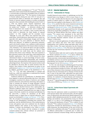 During the WWII, investigations of 235
U and 239
Pu for the
fabrication of the nuclear bomb (the Manhattan Project) led to
a concerted effort to determine permissible levels of radiation
exposure particularly from 239
Pu. The injection of plutonium
in human subjects during the years 1945–47 was part of a
government-led effort to determine the metabolic fate and
toxicity of internal radiation emitters in workers accidentally
exposed to these materials while building the atomic bomb. In
a 1958 Los Alamos report, ‘Human Experiences with
Plutonium,’ Wright Langham and Payner Harris wrote that
the studies were “initiated . . . to determine whether small
doses of plutonium were acutely toxic and to establish the
urinary excretion rate to provide a more accurate base line
from which to determine the body burden of exposed
workers.” In 1962, Langham and his coworkers wrote:
“Although no acute toxic effects were expected from such
small doses, clinical laboratory observations were carried out,
especially with regard to hematologic changes and liver and
kidney functions. No acute subjective or objective clinical
effects were observed.” In addition to plutonium, polonium,
used in the bomb’s initiator, was a radiation worker potential
hazard and was administered to five human subjects starting in
1943. Uranium (235
U), used as the fuel in one type of atomic
bomb, was injected in six human subjects in 1946–47. These
studies involved very small doses and the subjects were
patients with serious cancer illnesses. They were required to
give informed consent to the extent they could understand the
possible implications. One of us (TFB) reviewed the doses
administered relative to current knowledge of known conse-
quences from alpha-emitting radionuclides and concluded
that the doses were indeed below the threshold of any expected
physiological harm. The majority of the injected activity would
be adsorbed to the bone after an initial excretion from the
kidneys. More details of these experiments are given in two
publications (Langham et al., 1962; Moss and Eckhardt, 1995).
In addition, quantitative studies of the distribution of 89
Sr,
90
Sr, 131
I, 137
Cs, and other radionuclides in animals and
foods (e.g., milk) were undertaken to understand the hazards
of fallout from nuclear testing.
Analytical methods for quantification of absorbed doses
from ingested or injected radionuclides date from 1968 when
investigators examined the physics of photons and charged
particles (electrons and positrons) interacting with tissues in
order to calculate the amount of energy absorbed. General
limits of tissue tolerance were known from WWII era investi-
gations, but the absorbed fractions from radionuclides dis-
tributed in different organs were unknown. In addition, the
fraction of the radiation transmitted from one organ to other
organs of the body, needed to be calculated and tabulated. By
the mid-1970s, a schema for calculation of the likely
absorbed doses to organs from an injected radioactive com-
pound was developed (Loevinger and Berman, 1976). There-
after, the concepts of accumulated activity in a source organ,
energy of each disintegration (including beta particles and
positrons), and the absorbed fractions of the emitted photons
(x-rays and gamma rays) were combined into the medical
internal radiation dose schema of the Society of Nuclear
Medicine. A primer was developed in the 1980s (Loevinger
et al., 1991). This schema and the evolution to modern
computer-assisted dose estimate software are presented as
Chapter 1.13 of this volume.
1.01.12 Selected Applications
1.01.12.1 Radionuclides for Therapy
Notable historical events relative to radiotherapy are the first
external beam x-ray therapy in 1896 in Lyon, France (Case,
1958), only 7 months after the discovery of x-rays using small
patches of radium sealed in a rubber or other suitable con-
tainers that were applied to skin diseases in 1901 (Danlos and
Block, 1901), and the first skin cancer treatments and proven
cure for basal cell carcinoma in Sweden (Lennmalm, 1900)
and Russia (Goldberg and London, 1903). The early history of
external beam therapy can be appreciated from the 520-page
textbook by Joseph Belot published in 1904 (Belot, 1904). To
overcome the limited photon flux from radium and radon
sources, 60
Co sources were introduced in the mid-1950s
(Mitchell, 1946). Topics of radiotherapy by external beams
and internally deposited radiation sources are covered in
Volume 7 of this series.
Advances in internal applications of radionuclides such as
radium and iridium date from 1904 when intratumoral
implantations were achieved using small glass tubes with a
thin filter of silver. The major innovation was the Dominici
tube (Dominici and Barcat, 1908). The next in vivo experiments
involved the first intravenous injections of radioactivity into
human subjects.
Dissolved radium salts were used to explore the potentials
for disease treatment (Proescher, 1913) and to observe the
appearance of radon and radium in excreta (Seil et al., 1915).
Twenty years later, intravenously injected phosphorus-32 from
the Berkeley cyclotron was used for treatment of leukemia and
polycythemia vera (excessive red cell development) with the
first injected P-32 in 1937 (Lawrence, 1965).
In 1941, the only therapy for debilitating pain for prostate
bone metastases was morphine. But through research on cal-
cium and strontium isotopes by Pecher, very specific localiza-
tion of these elements in bone metastases was discovered, and
this led to the use of strontium-89 as a therapy of choice for the
last 75 years. In the mid-1940s, radioiodine was used at Mas-
sachusetts General Hospital and the University of California,
Berkeley, for evaluation of thyroid diseases and treatment of
thyroid cancer (Evans, 1975; Hamilton and Lawrence, 1939).
The use of 131
I spread throughout the United States and Europe
at the close of WWII (e.g., Winkler et al., 1946).
1.01.12.2 Earliest Human Subject Experiments with
Radionuclides
Other than the exploratory studies on potentials for therapy
with injected radium salts mentioned earlier, the first applica-
tions of radioactivity and radioactively labeled substances (fre-
quently called radiopharmaceuticals) for scientific studies in
biology and medicine were pioneered by Georg von Hevesy
(Figure A-1.2), who in 1923 published his investigations on
the timing and distribution of lead (201
Pb or radium D) and
bismuth (210
Bi or radium E) in plants (Hevesy, 1923). Hevesy’s
experiments included the determination of body water with
stable deuterium, the determination of the rate of DNA syn-
thesis in liver and kidney cells using 32
P, and other studies with
38 different radionuclides in mammals and 14 stable and
radioactive elements in human beings, which he described in
History of Nuclear Medicine and Molecular Imaging 17
(c) 2015 Elsevier Inc. All Rights Reserved.
 