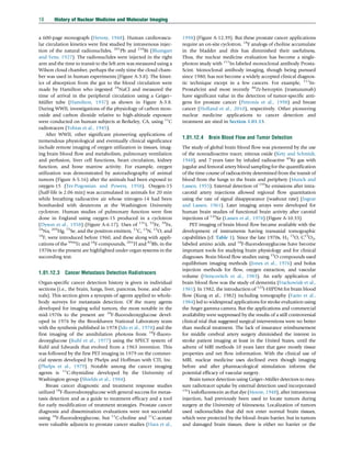 a 600-page monograph (Hevesy, 1948). Human cardiovascu-
lar circulation kinetics were first studied by intravenous injec-
tion of the natural radionuclides, 201
Pb and 210
Bi (Blumgart
and Yens, 1927). The radionuclides were injected in the right
arm and the time to transit to the left arm was measured using a
Wilson cloud chamber, perhaps the only time the cloud cham-
ber was used in human experiments (Figure A-3.8). The kinet-
ics of absorption from the gut to the blood circulation were
made by Hamilton who ingested 24
NaCl and measured the
time of arrival in the peripheral circulation using a Geiger–
Müller tube (Hamilton, 1937) as shown in Figure A-3.8.
During WWII, investigations of the physiology of carbon mon-
oxide and carbon dioxide relative to high-altitude exposure
were conducted on human subjects at Berkeley, CA, using 11
C
radiotracers (Tobias et al., 1945).
After WWII, other significant pioneering applications of
tremendous physiological and eventually clinical significance
include remote imaging of oxygen utilization in tissues, imag-
ing brain blood flow and metabolism, pulmonary ventilation
and perfusion, liver cell functions, heart circulation, kidney
function, and bone marrow activity. For example, oxygen
utilization was demonstrated by autoradiography of animal
tumors (Figure A-5.16) after the animals had been exposed to
oxygen-15 (Ter-Pogossian and Powers, 1958). Oxygen-15
(half-life is 2.06 min) was accumulated in animals for 20 min
while breathing radioactive air whose nitrogen-14 had been
bombarded with deuterons at the Washington University
cyclotron. Human studies of pulmonary function were first
done in England using oxygen-15 produced in a cyclotron
(Dyson et al., 1958) (Figure A-6.17). Uses of 131
I, 52
Fe, 59
Fe,
24
Na, 203
Hg, 75
Se, and the positron emitters, 11
C, 13
N, 15
O, and
18
F, were introduced before 1960, and these along with appli-
cations of the 99m
Tc and 18
F-compounds, 201
Tl and 82
Rb, in the
1970s to the present are highlighted under organ systems in the
succeeding text.
1.01.12.3 Cancer Metastasis Detection Radiotracers
Organ-specific cancer detection history is given in individual
sections (i.e., the brain, lungs, liver, pancreas, bone, and adre-
nals). This section gives a synopsis of agents applied to whole-
body surveys for metastasis detection. Of the many agents
developed for imaging solid tumors, the most notable in the
mid-1970s to the present are 18
F-fluorodeoxyglucose devel-
oped in 1976 by the Brookhaven National Laboratory team
with the synthesis published in 1978 (Ido et al., 1978) and the
first imaging of the annihilation photons from 18
F-fluoro-
deoxyglucose (Kuhl et al., 1977) using the SPECT system of
Kuhl and Edwards that evolved from a 1963 invention. This
was followed by the first PET imaging in 1979 on the commer-
cial system developed by Phelps and Hoffman with CTI, Inc.
(Phelps et al., 1979). Notable among the cancer imaging
agents is 11
C-thymidine developed by the University of
Washington group (Shields et al., 1984).
Breast cancer diagnostic and treatment response studies
utilized 18
F-fluorodeoxyglucose with general success for metas-
tasis detection and as a guide to treatment efficacy and a tool
for early modification of treatment strategies. Prostate cancer
diagnosis and dissemination evaluations were not successful
using 18
F-fluorodexyglucose, but 11
C-choline and 11
C-acetate
were valuable adjuncts to prostate cancer studies (Hara et al.,
1998) (Figure A-12.39). But these prostate cancer applications
require an on-site cyclotron. 18
F analogs of choline accumulate
in the bladder and this has diminished their usefulness,
Thus, the nuclear medicine evaluation has become a single-
photon study with 111
In-labeled monoclonal antibody Prosta-
Scint. Monoclonal antibody imaging, though being pursued
since 1980, has not become a widely accepted clinical diagnos-
tic technique except in a few cancers. For example, 111
In-
ProstaScint and most recently 86
Zr-herceptin (trastuzumab)
have significant value in the detection of tumor-specific anti-
gens for prostate cancer (Petronis et al., 1998) and breast
cancer (Holland et al., 2010), respectively. Other pioneering
nuclear medicine applications to cancer detection and
treatment are sited in Section 1.01.13.
1.01.12.4 Brain Blood Flow and Tumor Detection
The study of global brain blood flow was pioneered by the use
of the nonradioactive tracer, nitrous oxide (Kety and Schmidt,
1948), and 7 years later by inhaled radioactive 85
Kr gas with
jugular and femoral artery blood sampling for the quantification
of the time course of radioactivity determined from the transit of
blood from the lungs to the brain and periphery (Munck and
Lassen, 1955). External detection of 133
Xe emissions after intra-
carotid artery injections allowed regional flow quantitation
using the rate of signal disappearance (washout rate) (Ingvar
and Lassen, 1961). Later imaging arrays were developed for
human brain studies of functional brain activity after carotid
injections of 133
Xe (Lassen et al., 1978) (Figure A-10.33).
PET imaging of brain blood flow became available with the
development of instruments having transaxial tomographic
capabilities (cf. Table 1). Since the late 1970s, H2
15
O, C15
O2,
labeled amino acids, and 18
F-fluorodeoxyglucose have become
important tools for studying brain physiology and for clinical
diagnoses. Brain blood flow studies using 15
O compounds used
equilibrium imaging methods (Jones et al., 1976) and bolus
injection methods for flow, oxygen extraction, and vascular
volume (Herscovitch et al., 1983). An early application of
brain blood flow was the study of dementia (Frackowiak et al.,
1981). In 1982, the introduction of 123
I-HIPDM for brain blood
flow (Kung et al., 1982) including tomography (Fazio et al.,
1984) led to widespread applications for stroke evaluation using
the Anger gamma camera. But the applications and commercial
availability were suppressed by the results of a still controversial
clinical trial that suggested surgical interventions were no better
than medical treatment. The lack of insurance reimbursement
for middle cerebral artery surgery diminished the interest in
stroke patient imaging at least in the United States, until the
advent of MRI methods 10 years later that gave mostly tissue
properties and net flow information. With the clinical use of
MRI, nuclear medicine uses declined even though imaging
before and after pharmacological stimulation informs the
potential efficacy of vascular surgery.
Brain tumor detection using Geiger–Müller detectors to mea-
sure radiotracer uptake by external detection used incorporated
131
I iodofluorescein as that dye (Moore, 1948), after intravenous
injection, had previously been used to locate tumors during
surgery at the University of Minnesota. Localization of tumors
used radionuclides that did not enter normal brain tissues,
which were protected by the blood–brain barrier, but in tumors
and damaged brain tissues, there is either no barrier or the
18 History of Nuclear Medicine and Molecular Imaging
(c) 2015 Elsevier Inc. All Rights Reserved.
 