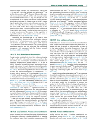 barrier has been damaged (e.g., inflammation). Late in the
1950s and early 1960s, the two most used agents were 203
Hg-
labeled chlormerodrin and 131
I-albumin. Chlormerodrin was a
well-known diuretic and easily labeled with mercury, but the
mercury label had a half-life of 47 days, and though most was
excreted quickly by the kidneys, the residual accumulated radi-
ation dose was large and the photon energy of 280 keV was too
high for good spatial resolution with collimators known at that
time or even today. The radiation doses from 131
I-labeled albu-
min were much smaller than 203
Hg-chlormerodrin yet the
energy was still high. Detection methods used end-window
Geiger–Müller detectors and a bathing cap with inscribed circles
to guide repositioning of the detector for the acquisition of
sequential data from which uptake washout kinetics could be
determined in the 1950s (Planiol, 1965, 1995).
Even before this widespread use of GM tubes for brain
tumors, coincidence detection of the annihilation photons
from arsenic-74 in brain tumors was pioneered at Massachu-
setts General Hospital by a neurosurgeon with physicist
Gordon Brownell (Brownell and Sweet, 1953) with opposing
scintillation detectors, and this led to the first longitudinal
tomographic PET instrument built by Gordon Brownell
(Burnham and Brownell, 1972).
1.01.12.5 Brain Metabolism and Neurochemistry
Though nuclear medicine brain blood flow and tumor imaging
has been replaced by other methods, oxygen metabolism, glu-
cose uptake, and neuroreceptor concentrations have become
targets for imaging and a unique niche for PET as well as
SPECT. The earliest successful labeling of neurochemical com-
pounds with carbon-11 was by chemists at Service Hospitalier
Frédéric Joliot in the Saclay center for nuclear research (Comar
et al., 1973). These syntheses performed in 1973 and thereafter
included the radiopharmaceuticals 11
C-compromazin, 11
C-
nicotine, and the amino acid 11
C-methionine (Comar et al.,
1976). The syntheses used the readily implemented chemistry
of 11
C-methionine and 11
C-formaldehyde. These radiotracers
enabled studies of brain neurochemistry (Raynaud et al., 1974;
Wagner et al., 1983) and diseases such as addiction (Fowler
et al., 1989; Volkow et al., 1993, 1996) (Figure A-12.37) and
Parkinson’s disease (Garnett et al., 1984).
Major insights to dementia diagnosis (Benson et al., 1983;
Friedland et al., 1985) (Figure A-11.35) were made using 18
F-
deoxyglucose and the tracer of brain glial cell activity associ-
ated with inflammation (Camsonne et al., 1984). The presence
of amyloid plaques in the brains of patients with dementia has
led to the development of PET radiotracer with a good affinity
for amyloid (Klunk et al., 2001). This compound required a
11
C label, yet there was sufficient widespread interest in this
agent for dementia that international studies were launched.
An analog of this agent has been developed for 18
F labeling and
clinical trials commenced in recent years (Jagust et al., 2010).
A detailed history and perspective for the future is given by
Jones and Rabiner (2012).
1.01.12.6 Lung Ventilation, Perfusion, and Cancer Detection
Nuclear medicine clinical studies of the lungs involved methods
for diagnosing pulmonary embolus and methods for mapping
the ventilation spaces. Lung ventilation measurements with
external detectors first used 133
Xe gas (Knipping et al., 1955)
and quantification by counting of photons from 15
O2 over the
lungs first reported in a proceedings in 1958 (Dyson et al.,1960).
Lung blood perfusion and ventilation were pioneered using
C15
O2 (West and Dollery, 1960). C15
O2 and 15
O2 required
cyclotron production of the oxygen-15 tracer, and this limitation
led to the use of injected 131
I-labeled aggregates of albumin
(Taplin et al., 1963a). These aggregates localized in blocked
small arteries of the lungs and allowed the diagnosis of pulmo-
nary embolism (Wagner et al., 1964). With the widespread
availability of 99m
Tc, lung ventilation studies became enabled
by inhalation of a 99m
Tc-DTPA aerosol (Taplin and Chopra,
1978). A landmark study of lung tumors was the first application
of 18
F-deoxyglucose PET imaging to the detection of lung cancer
(Nolop et al., 1987).
1.01.12.7 Liver and Pancreas Function
For liver function studies, two classes of radiotracers have been
used. The first are those agents that become phagocytized by
Kupffer cells, and the second are radiotracers that are taken up
by the main metabolic liver cells (hepatocytes). These cells
ignore the colloid particle but have an avid uptake of amino
acids and other nutrients except 18
F-fluorodeoxyglucose is gen-
erally not trapped due to the absence of the phosphorylase
enzyme. The first liver function tests used radioactive colloids
to show the activity of Kupffer cells (Dobson et al., 1949). The
activity of hepatic cells and hepatobiliary imaging was initiated
with 131
I-rose Bengal (Taplin et al., 1955), then 75
Se-
selenomethionine (Blau and Manske, 1961), and later 99m
Tc
agents (Loberg et al., 1976). The earliest gamma camera success
in cancer detection in the liver used 99m
Tc-labeled sulfur colloid
to detect areas of decreased flow or uptake as the colloid is
trapped by functioning Kupffer cells of the liver (Harper
et al., 1965).
Human patient studies using radioactive 75
Se as a substitute
for sulfur in methionine demonstrated that about 6% of an
injected dose of this compound could localize in the pancreas
2 h after administration (Blau and Manske, 1961). The diag-
nosis of cancer was dependent on the visualization of regions
of no or poor uptake, but the variability in anatomy and
uptake in the liver lobes hindered widespread applications.
This led to subtraction imaging using an agent that localized
only in the liver (e.g., 99m
Tc sulfur colloid and 198
Au-
nanoparticles) along with the 75
Se-selenomethionine to give
images with the liver subtracted from the data, ‘gold subtracted
pancreas image’ (Kaplan et al., 1966). These combined radio-
nuclide studies led to electronic data processing of multiple
energy isotopes that gave filtered images (Mccready and
Cottrall, 1971). The search for a specific pancreas imaging
agent is still under way 40 years later.
The major physiological innovations were the investigation
of receptor–ligand interactions and the development and
kinetic evaluation of receptor-mediated binding of 99m
Tc galac-
tosylneoglycoalbumin in the liver (Vera et al., 1984).
1.01.12.8 Kidneys and Adrenal Glands
Kidney function tests using 131
I-labeled iodohippurate and
scintillation probes (Tubis et al., 1960) were successful in
detection of renal artery stenosis (Taplin et al., 1963b).
History of Nuclear Medicine and Molecular Imaging 19
(c) 2015 Elsevier Inc. All Rights Reserved.
 