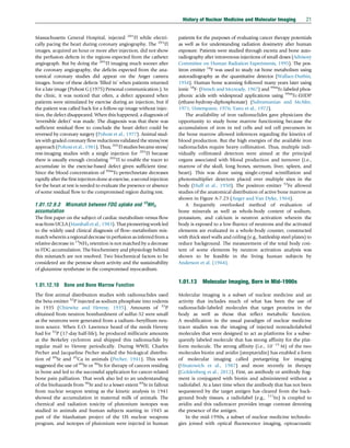 Massachusetts General Hospital, injected 201
Tl while electri-
cally pacing the heart during coronary angiography. The 201
Tl
images, acquired an hour or more after injection, did not show
the perfusion defects in the regions expected from the catheter
angiograph. But by doing the 201
Tl imaging much sooner after
the coronary angiography, the deficits expected from the ana-
tomical coronary studies did appear on the Anger camera
images. Some of these defects ‘filled in’ when patients returned
for a late image (Pohost G (1975) Personal communication.). In
the clinic, it was noticed that often, a defect appeared when
patients were stimulated by exercise during an injection, but if
the patient was called back for a follow-up image without injec-
tion, the defect disappeared. When this happened, a diagnosis of
‘reversible defect’ was made. The diagnosis was that there was
sufficient residual flow to conclude the heart defect could be
reversed by coronary surgery (Pohost et al., 1977). Animal stud-
ies with graded coronary flow reductions validated the stress/rest
approach (Pohost et al., 1981). Thus, 201
Tl studies became stress/
rest-imaging studies with a single injection for 201
Tl because
there is usually enough circulating 201
Tl to enable the tracer to
accumulate in the exercise-based defect given sufficient time.
Since the blood concentration of 99m
Tc-pertechnetate decreases
rapidly after the first injection done at exercise, a second injection
for the heart at rest is needed to evaluate the presence or absence
of some residual flow to the compromised region during rest.
1.01.12.9.3 Mismatch between FDG uptake and 13
NH3
accumulation
The first paper on the subject of cardiac metabolism versus flow
was from UCLA (Marshall et al., 1983). That pioneering work led
to the widely used clinical diagnosis of flow–metabolism mis-
match wherein a regionaldecrease inperfusion as inferred froma
relative decrease in 13
NH3 retention is not matched by a decrease
in FDG accumulation. The biochemistry and physiology behind
this mismatch are not resolved. Two biochemical factors to be
considered are the pentose shunt activity and the sustainability
of glutamine synthetase in the compromised myocardium.
1.01.12.10 Bone and Bone Marrow Function
The first animal distribution studies with radionuclides used
the beta emitter 32
P injected as sodium phosphate into rodents
in 1935 (Chiewitz and Hevesy, 1935). Amounts of 32
P
obtained from neutron bombardment of sulfur-32 were small
as the neutrons were generated from a radium–beryllium neu-
tron source. When E.O. Lawrence heard of the needs Hevesy
had for 32
P (17-day half-life), he produced millicurie amounts
at the Berkeley cyclotron and shipped this radionuclide by
regular mail to Hevesy periodically. During WWII, Charles
Pecher and Jacqueline Pecher studied the biological distribu-
tion of 89
Sr and 45
Ca in animals (Pecher, 1941). This work
suggested the use of 89
Sr or 90
Sr for therapy of cancers residing
in bone and led to the successful application for cancer-related
bone pain palliation. That work also led to an understanding
of the biohazards from 90
Sr and to a lesser extent 89
Sr in fallout
from nuclear weapon testing as the kinetic analysis in 1941
showed the accumulation in maternal milk of animals. The
chemical and radiation toxicity of plutonium isotopes was
studied in animals and human subjects starting in 1945 as
part of the Manhattan project of the US nuclear weapons
program, and isotopes of plutonium were injected in human
patients for the purposes of evaluating cancer therapy potentials
as well as for understanding radiation dosimetry after human
exposure. Patients were studied through excreta and bone auto-
radiography after intravenous injections of small doses (Advisory
Committee on Human Radiation Experiments, 1995). The pos-
itron emitter 18
F was used to study rat bone metabolism using
autoradiography as the quantitative detector (Wallace-Durbin,
1954). Human bone scanning followed many years later using
ionic 18
F- (French and Mccready, 1967) and 99m
Tc-labeled phos-
phonic acids with widespread applications using 99m
Tc-EHDP
(ethane-hydroxy-diphosphonate) (Subramanian and McAfee,
1971; Unterspann, 1976; Yano et al., 1972).
The availability of iron radionuclides gave physicians the
opportunity to study bone marrow functioning because the
accumulation of iron in red cells and red cell precursors in
the bone marrow allowed inferences regarding the kinetics of
blood production. But the high energies of the available iron
radionuclides require heavy collimation. Thus, multiple indi-
vidually collimated detectors were aimed at the principal
organs associated with blood production and turnover (i.e.,
marrow of the skull, long bones, sternum, liver, spleen, and
heart). This was done using single-crystal scintillation and
photomultiplier detectors placed over multiple sites in the
body (Huff et al., 1950). The positron emitter 52
Fe allowed
studies of the anatomical distribution of active bone marrow as
shown in Figure A-7.23 (Anger and Van Dyke, 1964).
A frequently overlooked method of evaluation of
bone minerals as well as whole-body content of sodium,
potassium, and calcium is neutron activation wherein the
body is exposed to a low fluence of neutrons and the activated
elements are evaluated in a whole-body counter, constructed
with thick steel walls and ceiling (e.g., battleship steel plates) to
reduce background. The measurement of the total body con-
tent of some elements by neutron activation analysis was
shown to be feasible in the living human subjects by
Anderson et al. (1964).
1.01.13 Molecular Imaging, Born in Mid-1990s
Molecular imaging is a subset of nuclear medicine and an
activity that includes much of what has been the use of
radionuclide-labeled molecules that target proteins in the
body as well as those that reflect metabolic function.
A modification in the usual paradigm of nuclear medicine
tracer studies was the imaging of injected nonradiolabeled
molecules that were designed to act as platforms for a subse-
quently labeled molecule that has strong affinity for the plat-
form molecule. The strong affinity (i.e., 1015
M) of the two
molecules biotin and avidin (streptavidin) has enabled a form
of molecular imaging called pretargeting for imaging
(Hnatowich et al., 1987) and more recently in therapy
(Goldenberg et al., 2012). First, an antibody or antibody frag-
ment is conjugated with biotin and administered without a
radiolabel. At a later time when the antibody that has not been
sequestered by the target antigen has cleared from the back-
ground body tissues, a radiolabel (e.g., 111
In) is coupled to
avidin and this radiotracer provides image contrast denoting
the presence of the antigen.
In the mid-1990s, a subset of nuclear medicine technolo-
gies joined with optical fluorescence imaging, optoacoustic
History of Nuclear Medicine and Molecular Imaging 21
(c) 2015 Elsevier Inc. All Rights Reserved.
 