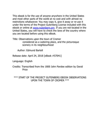 This ebook is for the use of anyone anywhere in the United States
and most other parts of the world at no cost and with almost no
restrictions whatsoever. You may copy it, give it away or re-use it
under the terms of the Project Gutenberg License included with this
ebook or online at www.gutenberg.org. If you are not located in the
United States, you will have to check the laws of the country where
you are located before using this eBook.
Title: Observations upon the town of Cromer
considered as a watering place, and the picturesque
scenery in its neighbourhood
Author: Edmund Bartell
Release date: April 24, 2018 [eBook #57041]
Language: English
Credits: Transcribed from the 1800 John Parslee edition by David
Price
*** START OF THE PROJECT GUTENBERG EBOOK OBSERVATIONS
UPON THE TOWN OF CROMER ***
 