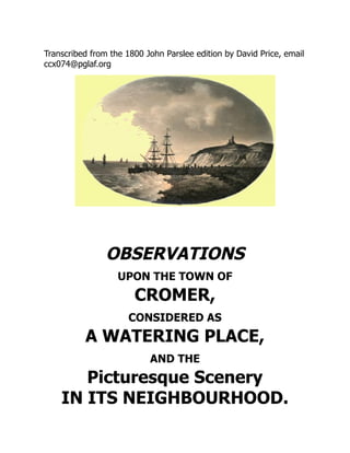 Transcribed from the 1800 John Parslee edition by David Price, email
ccx074@pglaf.org
OBSERVATIONS
UPON THE TOWN OF
CROMER,
CONSIDERED AS
A WATERING PLACE,
AND THE
Picturesque Scenery
IN ITS NEIGHBOURHOOD.
 