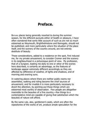 Preface.
Bathing places being generally resorted to during the summer
season, for the different pursuits either of health or pleasure, I have
often wondered that some little account of such as are not so much
esteemed as Weymouth, Brighthelmstone and Ramsgate, should not
be published; and more particularly where the situation of the place
itself, and the scenery of the country around, are not entirely
destitute of beauty.
These considerations, added to a residence on the spot, first induced
me, for my private amusement, to consider Cromer and the scenery
in its neighbourhood in a picturesque point of view. My profession,
that of a Surgeon, leading me daily to one or other of the scenes
here described, is certainly an advantage, as the features of
landscape appear extremely different accordingly as they are
affected by difference of weather, of lights and shadows, and of
morning and evening suns.
In watering places where there are neither public rooms nor
assemblies, walking and riding become the chief sources of
amusement; and for invalids it is more particularly necessary to
divert the attention, by pointing put those things which are
esteemed most worthy of observation. Few people are altogether
insensible to the beauties of a fine country,—few things to a
contemplative mind are capable of giving that satisfaction which the
beauties of nature will afford.
By the same rule, also, gentlemen’s seats, which are often the
repositories of the works of art, produce ample speculation for the
 