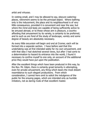 artist and virtuoso.
In visiting small, and I may be allowed to say, obscure watering-
places, retirement seems to be the principal object. Where bathing
only is the inducement, the place and its neighbourhood is of very
little consequence, provided it is convenient and near the sea; but
where the mind and body are capable of being sufficiently active to
be amused abroad, or to those whose aim is pleasure, a country
affording that amusement by its variety, is certainly to be preferred;
and to such as are fond of the study of landscape, variety and some
degree of beauty are absolutely necessary.
As every little excursion will begin and end at Cromer, each will be
formed into a separate section. I have before said that this
undertaking was at first intended solely for my own amusement, and
with that idea I had sketched several views, but after I had come to
a determination to hazard its entrance into the world, I found it
necessary to confine myself to one only, on account of the additional
price they would have put upon the publication.
After the excellent things which have been produced in this way, by
the Rev. Mr. Gilpin, there is certainly great temerity in attempting,
even for private amusement, any thing which bears the most distant
resemblance to such elegant productions. From which
consideration, I cannot here omit to solicit the indulgence of the
public for the ensuing pages, which are intended only as humble
imitators, not as daring rivals of that excellent master.
 