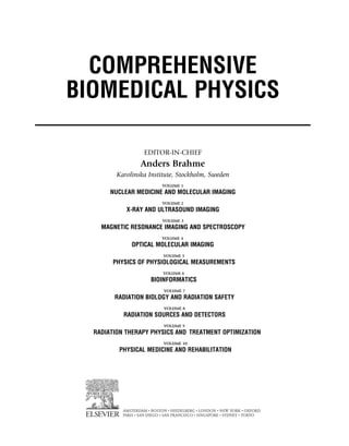 COMPREHENSIVE
BIOMEDICAL PHYSICS
EDITOR-IN-CHIEF
Anders Brahme
Karolinska Institute, Stockholm, Sweden
AMSTERDAM • BOSTON • HEIDELBERG • LONDON • NEW YORK • OXFORD
PARIS • SAN DIEGO • SAN FRANCISCO • SINGAPORE • SYDNEY • TOKYO
(c) 2015 Elsevier Inc. All Rights Reserved.
VOLUME 1
NUCLEAR MEDICINE AND MOLECULAR IMAGING
VOLUME 2
X-RAY AND ULTRASOUND IMAGING
VOLUME 3
MAGNETIC RESONANCE IMAGING AND SPECTROSCOPY
VOLUME 4
OPTICAL MOLECULAR IMAGING
VOLUME 5
PHYSICS OF PHYSIOLOGICAL MEASUREMENTS
VOLUME 6
BIOINFORMATICS
VOLUME 7
RADIATION BIOLOGY AND RADIATION SAFETY
VOLUME 8
RADIATION SOURCES AND DETECTORS
VOLUME 9
RADIATION THERAPY PHYSICS AND TREATMENT OPTIMIZATION
VOLUME 10
PHYSICAL MEDICINE AND REHABILITATION
 