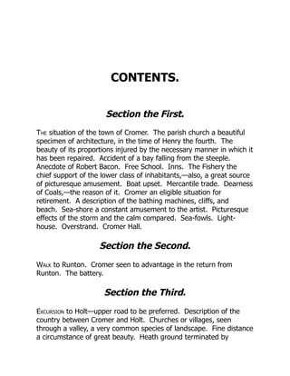 CONTENTS.
Section the First.
The situation of the town of Cromer. The parish church a beautiful
specimen of architecture, in the time of Henry the fourth. The
beauty of its proportions injured by the necessary manner in which it
has been repaired. Accident of a bay falling from the steeple.
Anecdote of Robert Bacon. Free School. Inns. The Fishery the
chief support of the lower class of inhabitants,—also, a great source
of picturesque amusement. Boat upset. Mercantile trade. Dearness
of Coals,—the reason of it. Cromer an eligible situation for
retirement. A description of the bathing machines, cliffs, and
beach. Sea-shore a constant amusement to the artist. Picturesque
effects of the storm and the calm compared. Sea-fowls. Light-
house. Overstrand. Cromer Hall.
Section the Second.
Walk to Runton. Cromer seen to advantage in the return from
Runton. The battery.
Section the Third.
Excursion to Holt—upper road to be preferred. Description of the
country between Cromer and Holt. Churches or villages, seen
through a valley, a very common species of landscape. Fine distance
a circumstance of great beauty. Heath ground terminated by
 
