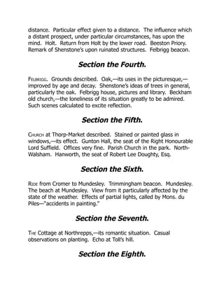 distance. Particular effect given to a distance. The influence which
a distant prospect, under particular circumstances, has upon the
mind. Holt. Return from Holt by the lower road. Beeston Priory.
Remark of Shenstone’s upon ruinated structures. Felbrigg beacon.
Section the Fourth.
Felbrigg. Grounds described. Oak,—its uses in the picturesque,—
improved by age and decay. Shenstone’s ideas of trees in general,
particularly the oak. Felbrigg house, pictures and library. Beckham
old church,—the loneliness of its situation greatly to be admired.
Such scenes calculated to excite reflection.
Section the Fifth.
Church at Thorp-Market described. Stained or painted glass in
windows,—its effect. Gunton Hall, the seat of the Right Honourable
Lord Suffield. Offices very fine. Parish Church in the park. North-
Walsham. Hanworth, the seat of Robert Lee Doughty, Esq.
Section the Sixth.
Ride from Cromer to Mundesley. Trimmingham beacon. Mundesley.
The beach at Mundesley. View from it particularly affected by the
state of the weather. Effects of partial lights, called by Mons. du
Piles—“accidents in painting.”
Section the Seventh.
The Cottage at Northrepps,—its romantic situation. Casual
observations on planting. Echo at Toll’s hill.
Section the Eighth.
 