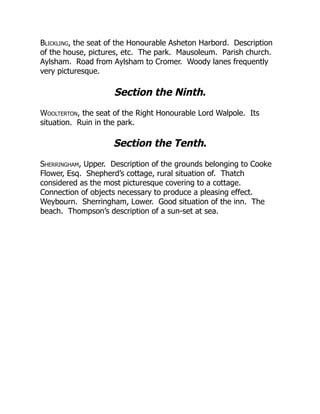 Blickling, the seat of the Honourable Asheton Harbord. Description
of the house, pictures, etc. The park. Mausoleum. Parish church.
Aylsham. Road from Aylsham to Cromer. Woody lanes frequently
very picturesque.
Section the Ninth.
Woolterton, the seat of the Right Honourable Lord Walpole. Its
situation. Ruin in the park.
Section the Tenth.
Sherringham, Upper. Description of the grounds belonging to Cooke
Flower, Esq. Shepherd’s cottage, rural situation of. Thatch
considered as the most picturesque covering to a cottage.
Connection of objects necessary to produce a pleasing effect.
Weybourn. Sherringham, Lower. Good situation of the inn. The
beach. Thompson’s description of a sun-set at sea.
 